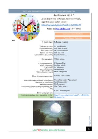 Σέ ρρές, 2014 CREER MON JOURNAL SCOLAIRE/ΔΗΜΙΟΥΡΓΩ ΤΗ ΣΧΟΛΙΚΗ ΜΟΥ ΕΦΗΜΕΡΙΔΑ 
Léo P@rtsanakis, Conseiller Scolaire 
34 
Quelle heure est-il ? Je sais dire l’heure en français. Pour une révision, regarde la vidéo au lien suivant : https://www.youtube.com/watch?v=1zYIOBs6-TY 
Poème de Paul VERLAINE (1844-1896) 
Η έξοχη ώρα 
Το λευκό φεγγάρι 
Λάμπει στο δάσος 
Από κάθε κλαδί 
Βγαίνει μια φωνή 
Κάτω από τις φυλλωσιές 
Ο αγαπημένη. 
Η λίμνη αντανακλά, 
Βαθύς καθρέπτης 
Τη σιλουέτα 
Της μαύρης ιτιάς 
Όπου κλαίει ο άνεμος 
Είναι ώρα να ονειρευτούμε. 
Μια τεράστια και τρυφερή ανακούφιση 
Φαίνεται να κατεβαίνει 
Από το στερέωμα 
Που το άστρο βάφει με τα χρώματα της ίρι- δας 
Είναι η υπέροχη ώρα L’heure exquise La lune blanche Luit dans les bois ; De chaque branche Part une voix Sous la ramée … Ô bien-aimée. L’étang reflète, Profond miroir, La silhouette Du saule noir Où le vent pleure … Rêvons, c’est l’heure. Un vaste et tendre Apaisement Semble descendre Du firmament Que l’astre irise … C’est l’heure exquise. Ακούστε το ποίημα στον παρακάτω σύνδε- σμο 
https://www.youtube.com/watch?v=vJIz86Mtyek&feature=kp 
Soprano: Susan Graham Piano: Roger Vignoles  