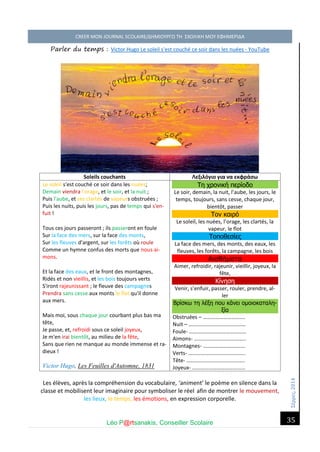 Σέ ρρές, 2014 CREER MON JOURNAL SCOLAIRE/ΔΗΜΙΟΥΡΓΩ ΤΗ ΣΧΟΛΙΚΗ ΜΟΥ ΕΦΗΜΕΡΙΔΑ 
Léo P@rtsanakis, Conseiller Scolaire 
35 
Parler du temps : Victor Hugo Le soleil s'est couché ce soir dans les nuées - YouTube 
Soleils couchants 
Λεξιλόγιο για να εκφράσω 
Le soleil s'est couché ce soir dans les nuées; Demain viendra l'orage, et le soir, et la nuit ; Puis l'aube, et ses clartés de vapeurs obstruées ; Puis les nuits, puis les jours, pas de temps qui s'en- fuit ! 
Tous ces jours passeront ; ils passeront en foule Sur la face des mers, sur la face des monts, Sur les fleuves d'argent, sur les forêts où roule Comme un hymne confus des morts que nous ai- mons. 
Et la face des eaux, et le front des montagnes, Ridés et non vieillis, et les bois toujours verts S'iront rajeunissant ; le fleuve des campagnes Prendra sans cesse aux monts le flot qu'il donne aux mers. 
Mais moi, sous chaque jour courbant plus bas ma tête, Je passe, et, refroidi sous ce soleil joyeux, Je m'en irai bientôt, au milieu de la fête, Sans que rien ne manque au monde immense et ra- dieux ! Victor Hugo, Les Feuilles d'Automne, 1831 Τη χρονική περίοδο 
Le soir, demain, la nuit, l’aube, les jours, le temps, toujours, sans cesse, chaque jour, bientôt, passer Τον καιρό 
Le soleil, les nuées, l’orage, les clartés, la vapeur, le flot Τοποθεσίες 
La face des mers, des monts, des eaux, les fleuves, les forêts, la campagne, les bois Αισθήματα 
Aimer, refroidir, rajeunir, vieillir, joyeux, la fête, Κίνηση 
Venir, s’enfuir, passer, rouler, prendre, al- ler Βρίσκω τη λέξη που κάνει ομοιοκαταλη- ξία 
Obstruées – …………………………. 
Nuit – …………………………………… 
Foule- …………………………………… 
Aimons- ……………………………….. 
Montagnes- …………………………. 
Verts- …………………………………… 
Tête- ……………………………………. 
Joyeux- ………………………………… 
Les élèves, après la compréhension du vocabulaire, ‘animent’ le poème en silence dans la classe et mobilisent leur imaginaire pour symboliser le réel afin de montrer le mouvement, les lieux, le temps, les émotions, en expression corporelle.  