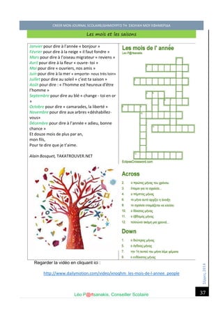 Σέ ρρές, 2014 CREER MON JOURNAL SCOLAIRE/ΔΗΜΙΟΥΡΓΩ ΤΗ ΣΧΟΛΙΚΗ ΜΟΥ ΕΦΗΜΕΡΙΔΑ 
Léo P@rtsanakis, Conseiller Scolaire 
37 
Les mois et les saisons 
Janvier pour dire à l’année « bonjour » 
Février pour dire à la neige « il faut fondre » 
Mars pour dire à l’oiseau migrateur « reviens » 
Avril pour dire à la fleur « ouvre- toi » 
Mai pour dire « ouvriers, nos amis » 
Juin pour dire à la mer « emporte- nous très loin» 
Juillet pour dire au soleil « c’est ta saison » 
Août pour dire : « l’homme est heureux d’être l’homme » 
Septembre pour dire au blé « change - toi en or » 
Octobre pour dire « camarades, la liberté » 
Novembre pour dire aux arbres «déshabillez- vous» 
Décembre pour dire à l’année « adieu, bonne chance » 
Et douze mois de plus par an, 
mon fils, 
Pour te dire que je t’aime. 
Alain Bosquet, TAKATROUVER.NET 
Regarder la vidéo en cliquant ici : 
http://www.dailymotion.com/video/xnoqhm_les-mois-de-l-annee_people 
 