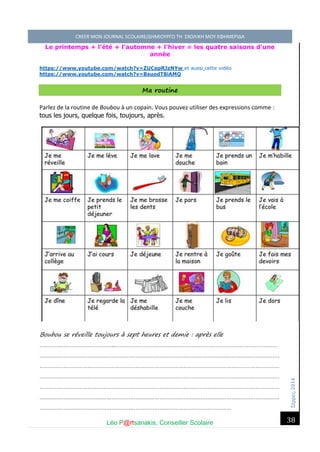 Σέ ρρές, 2014 CREER MON JOURNAL SCOLAIRE/ΔΗΜΙΟΥΡΓΩ ΤΗ ΣΧΟΛΙΚΗ ΜΟΥ ΕΦΗΜΕΡΙΔΑ 
Léo P@rtsanakis, Conseiller Scolaire 
38 
Le printemps + l'été + l'automne + l'hiver = les quatre saisons d'une année 
https://www.youtube.com/watch?v=ZUCepRJzNYw et aussi cette vidéo https://www.youtube.com/watch?v=BsuodT8iAMQ Ma routine 
Parlez de la routine de Boubou à un copain. Vous pouvez utiliser des expressions comme : tous les jours, quelque fois, toujours, après. 
Boubou se réveille toujours à sept heures et demie : après elle ………………………………………..………………………………………………………………………………………… …………………………………………………………………………………………………………………………………… …………………………………………………………………………………………………………………………………… …………………………………………………………………………………………………………………………………… …………………………………………………………………………………………………………………………………… …………………………………………………………………………………………………………………………………… …………………………………………………………………………………………………………  