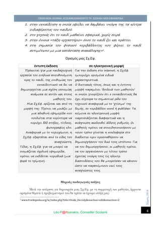 Σέ ρρές, 2014 CREER MON JOURNAL SCOLAIRE/ΔΗΜΙΟΥΡΓΩ ΤΗ ΣΧΟΛΙΚΗ ΜΟΥ ΕΦΗΜΕΡΙΔΑ 
Léo P@rtsanakis, Conseiller Scolaire 
4 
1. στην εκπαίδευση η οποία οφείλει να λαμβάνει υπόψη της τα κέντρα ενδιαφέροντος του παιδιού. 
2. στο γεγονός ότι το παιδί μαθαίνει σφαιρικά, χωρίς σειρά. 
3. στην έννοια «τάξη-εργαστήριο» όπου το παιδί ζει και πράττει. 
4. στη σημασία του φυσικού περιβάλλοντος που φέρνει το παιδί αντιμέτωπο με μια κατάσταση ανακάλυψης»1. 
Ορισμός μιας Σχ.Εφ. 
έντυπη έκδοση 
σε ηλεκτρονική μορφή Πρόκειται για μια παιδαγωγική εργασία του ενήλικα απευθυνόμενη προς το παιδί, της επιθυμίας του εκπαιδευτικού να δει να δημιουργείται μια σχέση ισονομίας ανάμεσα σε αυτόν και στους μαθητές του. Μια Σχ.Εφ. ορίζεται και από τη μορφή της: Πρέπει να μοιάζει με μια αληθινή εφημερίδα που πουλιέται στα περίπτερα να περιέχει δλδ στήλες, τίτλους, φωτογραφίες κλπ. Αναφορικά με το περιεχόμενο, η Σχ.Εφ. εξαρτάται από το είδος του αναγνώστη. Τέλος, η Σχ.Εφ. για να μπορεί να ονομάζεται σχολική εφημερίδα, πρέπει να εκδίδεται περιοδικά (μια φορά το τρίμηνο). Για την έκδοση στο internet, η Σχ.Εφ. εμπεριέχει ορισμένα ειδικά χαρακτηριστικά. Ο δικτυακός τόπος, όπως και η έντυπη μορφή παραμένει ‘δουλειά των μαθητών’ οι οποίοι γνωρίζουν ότι ο εκπαιδευτικός θα έχει σίγουρα το σημαντικό ρόλο του τεχνικού αναφορικά με το ‘χτίσιμο’ της δομής, σε περιβάλλον word ή publisher. Τα κείμενα σε ηλεκτρονική μορφή παρουσιάζονται διαφορετικά και η ανάγνωση ακολουθεί άλλους ρυθμούς. Οι μαθητές πρέπει να συνειδητοποιήσουν με ποιον τρόπο γίνεται η κυκλοφορία στο διαδίκτυο πριν προσπαθήσουν να δημιουργήσουν τον δικό τους ιστότοπο. Για να τον δημιουργήσουν, οι μαθητές πρέπει να τον οργανώσουν με τέτοιο τρόπο έχοντας υπόψη τους τις ηλεκτρ. διασυνδέσεις που θα μπορούσαν να κάνουν ώστε να παραπέμπουν εκεί τους αναγνώστες τους. 
Μερικές παιδαγωγικές σκέψεις 
Μετά την απόφαση για δημιουργία μιας Σχ.Εφ. με τη συμμετοχή των μαθητών, έρχονται ορισμένα θέματα ή προβληματισμοί που θα πρέπει να έχουμε υπόψη μας: 
1 www.fr.wikipedia.org/w/index.php?title=Ovide_Decroly&veaction=edit&vesection=2 
 