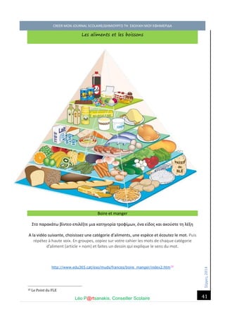 Σέ ρρές, 2014 CREER MON JOURNAL SCOLAIRE/ΔΗΜΙΟΥΡΓΩ ΤΗ ΣΧΟΛΙΚΗ ΜΟΥ ΕΦΗΜΕΡΙΔΑ 
Léo P@rtsanakis, Conseiller Scolaire 
41 
Les aliments et les boissons Boire et manger 
Στο παρακάτω βίντεο επιλέξτε μια κατηγορία τροφίμων, ένα είδος και ακούστε τη λέξη 
A la vidéo suivante, choisissez une catégorie d’aliments, une espèce et écoutez le mot. Puis répétez à haute voix. En groupes, copiez sur votre cahier les mots de chaque catégorie d’aliment (article + nom) et faites un dessin qui explique le sens du mot. 
http://www.edu365.cat/eso/muds/frances/boire_manger/index2.htm10 
10 Le Point du FLE  