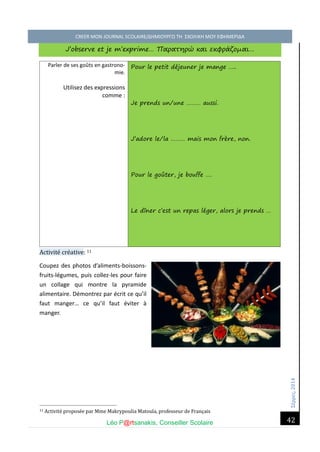 Σέ ρρές, 2014 CREER MON JOURNAL SCOLAIRE/ΔΗΜΙΟΥΡΓΩ ΤΗ ΣΧΟΛΙΚΗ ΜΟΥ ΕΦΗΜΕΡΙΔΑ 
Léo P@rtsanakis, Conseiller Scolaire 
42 
J’observe et je m’exprime… Παρατηρώ και εκφράζομαι… 
Parler de ses goûts en gastrono- mie. 
Utilisez des expressions comme : Pour le petit déjeuner je mange ….. Je prends un/une ……… aussi. J’adore le/la ……… mais mon frère, non. Pour le goûter, je bouffe …. Le dîner c’est un repas léger, alors je prends … Activite cre ative: 11 
Coupez des photos d’aliments-boissons- fruits-légumes, puis collez-les pour faire un collage qui montre la pyramide alimentaire. Démontrez par écrit ce qu’il faut manger… ce qu’il faut éviter à manger. 
11 Activite propose e par Mme Makrypoulia Matoula, professeur de Français  