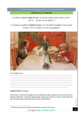 Σέ ρρές, 2014 CREER MON JOURNAL SCOLAIRE/ΔΗΜΙΟΥΡΓΩ ΤΗ ΣΧΟΛΙΚΗ ΜΟΥ ΕΦΗΜΕΡΙΔΑ 
Léo P@rtsanakis, Conseiller Scolaire 
43 
J’observe et je m’exprime 
Le tableau s’appelle Repas du soir, du peintre suédois Carl Larsson (1853- 1919). Pouvez-vous le décrire ? 
Ο πίνακας ονομάζεται Βραδινό γεύμα, του Σουηδού ζωγράφου Carl Larsson (1853-1919). Μπορείτε να τον περιγράψετε; 
Sur le tableau il y a … ………………………………………………………………………………………………………………………………………………………………………… ………………………………………………………………………………………………………………………………………………………………………… ………………………………………………………………………………………………………………………………………………………………………… ………………………………………………………………………………………………………………………………………………………………………… ………………………………………………………………………………………………………………………………………………………………………… ………………………………………………………………………………………………………………………………………………………………………… ………………………………………………………………………………………………………………………………………………………………………… ……………………………………………………………………………………………………………………………………………………………… Activité écrite (Στ’τάξη)12 
Votre ami/e veut faire du régime afin de perdre des kilos. Donnez-lui des conseils en em- ployant l’Impératif : Faire de la gymnastique chaque jour, Boire au moins un litre d’eau par jour, Ne pas manger d’aliments sucrés, Avoir de la patience. 
12 Activite propose e par Mme Despoina Kalliarekou, professeur de Français.  