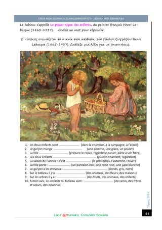 Σέ ρρές, 2014 CREER MON JOURNAL SCOLAIRE/ΔΗΜΙΟΥΡΓΩ ΤΗ ΣΧΟΛΙΚΗ ΜΟΥ ΕΦΗΜΕΡΙΔΑ 
Léo P@rtsanakis, Conseiller Scolaire 
44 
Le tableau s’appelle Le pique-nique des enfants, du peintre français Henri Le- basque (1865-1937). Choisis un mot pour répondre. 
Ο πίνακας ονομάζεται το πικνίκ των παιδιών, του Γάλλου ζωγράφου Henri Lebasque (1865-1937). Διάλεξε μια λέξη για να απαντήσεις. 
1. les deux enfants sont ………………………. (dans la chambre, à la campagne, à l’école) 
2. Le garçon mange ……………………………….. (une pomme, une glace, un poulet) 
3. La fille ………………………………… (prépare le repas, regarde le panier, parle à son frère) 
4. Les deux enfants …………………………………………………. (jouent, chantent, regardent) 
5. La saison de l’année : c’est ……………………………. (le printemps, l’automne, l’hiver) 
6. La fille porte : ……………………….. (un pantalon noir, une robe rose, une jupe blanche) 
7. Le garçon a les cheveux : …………………………………………………. (blonds, gris, noirs) 
8. Sur le tableau il y a : ………………………………. (des animaux, des fleurs, des maisons) 
9. Sur les arbres il y a : ………………………………… (des fruits, des animaux, des enfants) 
10. A mon avis, les enfants du tableau sont : ………………………………… (des amis, des frères et soeurs, des inconnus)  