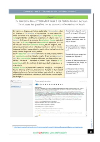 Σέ ρρές, 2014 CREER MON JOURNAL SCOLAIRE/ΔΗΜΙΟΥΡΓΩ ΤΗ ΣΧΟΛΙΚΗ ΜΟΥ ΕΦΗΜΕΡΙΔΑ 
Léo P@rtsanakis, Conseiller Scolaire 
46 
Enquête Tu proposes à ton correspondant russe à lire l’article suivant, par mél. Tu lui poses des questions sur les coutumes alimentaires en Russie En France, en Belgique, en Suisse, au Canada, l’alimentation est un art de vivre, et l’on apprécie la gastronomie. On aime prendre le repas ensemble et ce repas peut durer longtemps. Le petit-déjeu- ner se prend entre 6 et 8 heures en semaine. Il est pris assez rapi- dement. En France, il se compose d’une boisson chaude (café, thé, chocolat) et de pain (baguette) ou viennoiserie (croissant, brioche). On trouvera aussi de la confiture, du miel, etc. En Belgique, il se compose généralement de café et de tranches de pain de mie tar- tinées de confiture ou de pâte chocolatée. On prend parfois du fro- mage comme du gouda, ou du jambon. Pour le déjeuner, il est habituel en France et en Suisse de prendre un repas cuisiné, même si de plus en plus de personnes se nourris- sent d'un casse-croûte. La pause-déjeuner, qui dure environ une heure, a lieu entre 12 heures et 14 heures. Il peut être soit un re- pas préparé, soit des tartines de pain avec du fromage ou de la charcuterie. Le repas du soir se prend entre 18 heures (Belgique, Canada) et 20 heures (France). En France, il se compose d’un plat et d’un dessert et éventuellement d'une entrée (potage ou crudités). Le plat sera présenté lorsque l’entrée est mangée, et le dessert, quand le plat est mangé.14 
Dans ton pays, à quelle heure prends-tu ton petit-déjeuner ? 
Prends-tu ton petit-déjeuner chez-toi, dans la rue, dans un café, à l’école ? 
Dans votre culture, combien de temps passez-vous à déjeu- ner ? 
Combien de temps passes-tu à préparer ton déjeuner ? 
Le repas de midi ou du soir est- il composé d’un plat unique ou y en a-t-il plusieurs ? 
Sont-ils présentés en même temps ou successivement ? 
Dans quel ordre ? 
14 http://apprendre.tv5monde.com/fr/apprendre-francais/cultures-lhoraire-et-la-duree-des-repas 
 