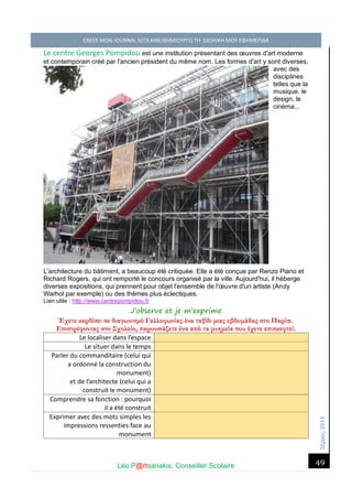 Σέ ρρές, 2014 CREER MON JOURNAL SCOLAIRE/ΔΗΜΙΟΥΡΓΩ ΤΗ ΣΧΟΛΙΚΗ ΜΟΥ ΕΦΗΜΕΡΙΔΑ 
Léo P@rtsanakis, Conseiller Scolaire 
49 
Le centre Georges Pompidou est une institution présentant des oeuvres d'art moderne et contemporain créé par l'ancien président du même nom. Les formes d'art y sont diverses, avec des disciplines telles que la musique, le design, le cinéma... L'architecture du bâtiment, a beaucoup été critiquée. Elle a été conçue par Renzo Piano et Richard Rogers, qui ont remporté le concours organisé par la ville. Aujourd'hui, il héberge diverses expositions, qui prennent pour objet l'ensemble de l'oeuvre d'un artiste (Andy Warhol par exemple) ou des thèmes plus éclectiques. Lien utile : http://www.centrepompidou.fr 
J’observe et je m’exprime 
Έχετε κερδίσει σε διαγωνισμό Γαλλοφωνίας ένα ταξίδι μιας εβδομάδας στο Παρίσι. Επιστρέφοντας στο Σχολείο, παρουσιάζετε ένα από τα μνημεία που έχετε επισκεφτεί. 
Le localiser dans l’espace 
Le situer dans le temps 
Parler du commanditaire (celui qui a ordonné la construction du monument) 
et de l’architecte (celui qui a construit le monument) 
Comprendre sa fonction : pourquoi il a été construit 
Exprimer avec des mots simples les impressions ressenties face au monument  