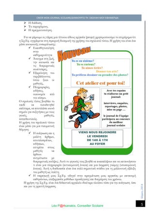 Σέ ρρές, 2014 CREER MON JOURNAL SCOLAIRE/ΔΗΜΙΟΥΡΓΩ ΤΗ ΣΧΟΛΙΚΗ ΜΟΥ ΕΦΗΜΕΡΙΔΑ 
Léo P@rtsanakis, Conseiller Scolaire 
5 
 Η διάδοση, 
 Το περιεχόμενο, 
 Η πραγματοποίηση. 
Για να φέρουμε εις πέρας μια τέτοιου είδους εργασία (projet) χρησιμοποιούμε το επιχείρημα ότι η Σχ.Εφ. εγγράφεται στη σφαιρική δυναμική της χρήσης του σχολικού τύπου. Η χρήση είναι ένα μέσο κοινωνικής ενσωμάτωσης: 
 Ευαισθητοποίηση στην καθημερινότητα 
 Άνοιγμα στη ζωή, την κοινωνία και τις διαφορετικές κουλτούρες, 
 Εξερεύνηση του περιβάλλοντος όπου ζουν οι μαθητές, 
 Πληροφορίες, ειδήσεις, οικονομία από τον κόσμο. 
Ο σχολικός τύπος βοηθάει το παιδί να τοποθετηθεί καλύτερα, να αποτελέσει κοινό σημείο για συζητήσεις με τους γονείς, μαθητές, εκπαιδευτικούς. 
Η χρήση του σχολικού τύπου είναι μέσο για μια πνευματική δόμηση: 
 Η ανάγνωση και η μελέτη άρθρων, αποτελεσμάτων, ειδήσεων, επιτρέπει στους μαθητές να έρθουν αντιμέτωποι με 
διαφορετικές απόψεις. Αυτό το γεγονός τους βοηθά να ανακαλύψουν και κατανοήσουν τι είναι μια πληροφορία (αντικειμενική έννοια) και έκφραση γνώμης υποκειμενική έννοια). Αυτή η διαδικασία είναι ένα πολύ σημαντικό στάδιο για τη μελλοντική εξέλιξη του μαθητή ως πολίτη. 
 Η παραγωγή μιας Σχ.Εφ. οδηγεί στην πραγμάτωση μιας εργασίας με κατανομή καθηκόντων, επεξεργασία μεθόδων προσέγγισης και διαχείριση του χρόνου. 
Η χρήση της Σχ.Εφ. είναι ένα διδακτικό εργαλείο ιδιαίτερα πλούσιο τόσο για την ανάγνωση όσο και για τη γραπτή έκφραση. 
 
