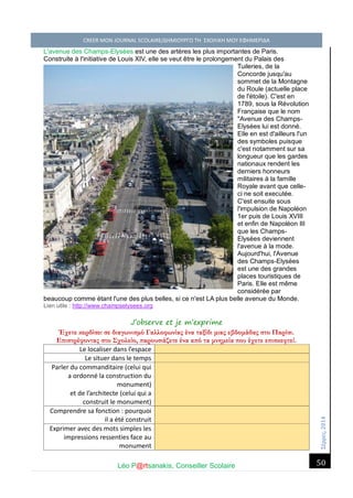 Σέ ρρές, 2014 CREER MON JOURNAL SCOLAIRE/ΔΗΜΙΟΥΡΓΩ ΤΗ ΣΧΟΛΙΚΗ ΜΟΥ ΕΦΗΜΕΡΙΔΑ 
Léo P@rtsanakis, Conseiller Scolaire 
50 
L'avenue des Champs-Elysées est une des artères les plus importantes de Paris. Construite à l'initiative de Louis XIV, elle se veut être le prolongement du Palais des Tuileries, de la Concorde jusqu'au sommet de la Montagne du Roule (actuelle place de l'étoile). C'est en 1789, sous la Révolution Française que le nom "Avenue des Champs- Elysées lui est donné. Elle en est d'ailleurs l'un des symboles puisque c'est notamment sur sa longueur que les gardes nationaux rendent les derniers honneurs militaires à la famille Royale avant que celle- ci ne soit executée. C'est ensuite sous l'impulsion de Napoléon 1er puis de Louis XVIII et enfin de Napoléon III que les Champs- Elysées deviennent l'avenue à la mode. Aujourd'hui, l'Avenue des Champs-Elysées est une des grandes places touristiques de Paris. Elle est même considérée par beaucoup comme étant l'une des plus belles, si ce n'est LA plus belle avenue du Monde. Lien utile : http://www.champselysees.org 
J’observe et je m’exprime 
Έχετε κερδίσει σε διαγωνισμό Γαλλοφωνίας ένα ταξίδι μιας εβδομάδας στο Παρίσι. Επιστρέφοντας στο Σχολείο, παρουσιάζετε ένα από τα μνημεία που έχετε επισκεφτεί. 
Le localiser dans l’espace 
Le situer dans le temps 
Parler du commanditaire (celui qui a ordonné la construction du monument) 
et de l’architecte (celui qui a construit le monument) 
Comprendre sa fonction : pourquoi il a été construit 
Exprimer avec des mots simples les impressions ressenties face au monument  