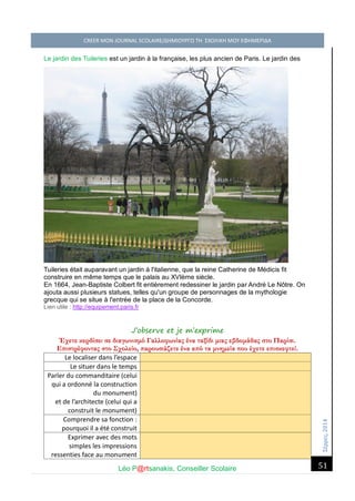 Σέ ρρές, 2014 CREER MON JOURNAL SCOLAIRE/ΔΗΜΙΟΥΡΓΩ ΤΗ ΣΧΟΛΙΚΗ ΜΟΥ ΕΦΗΜΕΡΙΔΑ 
Léo P@rtsanakis, Conseiller Scolaire 
51 
Le jardin des Tuileries est un jardin à la française, les plus ancien de Paris. Le jardin des Tuileries était auparavant un jardin à l'italienne, que la reine Catherine de Médicis fit construire en même temps que le palais au XVIème siècle. En 1664, Jean-Baptiste Colbert fit entièrement redessiner le jardin par André Le Nôtre. On ajouta aussi plusieurs statues, telles qu'un groupe de personnages de la mythologie grecque qui se situe à l'entrée de la place de la Concorde. Lien utile : http://equipement.paris.fr 
J’observe et je m’exprime 
Έχετε κερδίσει σε διαγωνισμό Γαλλοφωνίας ένα ταξίδι μιας εβδομάδας στο Παρίσι. Επιστρέφοντας στο Σχολείο, παρουσιάζετε ένα από τα μνημεία που έχετε επισκεφτεί. 
Le localiser dans l’espace 
Le situer dans le temps 
Parler du commanditaire (celui qui a ordonné la construction du monument) 
et de l’architecte (celui qui a construit le monument) 
Comprendre sa fonction : pourquoi il a été construit 
Exprimer avec des mots simples les impressions ressenties face au monument  