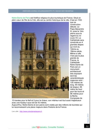 Σέ ρρές, 2014 CREER MON JOURNAL SCOLAIRE/ΔΗΜΙΟΥΡΓΩ ΤΗ ΣΧΟΛΙΚΗ ΜΟΥ ΕΦΗΜΕΡΙΔΑ 
Léo P@rtsanakis, Conseiller Scolaire 
52 
Notre-Dame de Paris est l'édifice religieux le plus touristique de France. Situé en plein coeur de l'Ile de la Cité, elle est au centre historique de la ville. C'est en 1163 que sa construction débute. Le Pape Alexandre III, pose la 1ère pierre sous le regard du roi Louis VII. La Cathédrale sera construite en 4 grandes étapes qui iront du 12ème au 18ème siècle. Même si elle n'est pas la plus grande de France, la Cathédrale Notre Dame de Paris est un monument architectural très imposant dont les caractéristiques majeures sont : 130 mètres de long, 48 mètres de largeur, 69 mètre de haut pour les tours et 96 mètres pour la flèche. Composée de 10 travées pour la Nef et 5 pour le choeur, son intérieur est tout aussi majestueux avec une hauteur sous toit de 43 mètres. Aujourd'hui, Notre-Dame et son parvis sont visités par des millions de touristes qui lui reconnaissent une place majeure dans l'histoire de la France. Lien utile : http://www.notredamedeparis.fr 
 