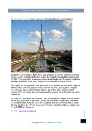 Σέ ρρές, 2014 CREER MON JOURNAL SCOLAIRE/ΔΗΜΙΟΥΡΓΩ ΤΗ ΣΧΟΛΙΚΗ ΜΟΥ ΕΦΗΜΕΡΙΔΑ 
Léo P@rtsanakis, Conseiller Scolaire 
55 
Le terme de Trocadéro réunit plusieurs bâtiments et jardins, construits pour l'exposition universelle de 1937. Ils se trouvent dans le XVIème arrondissement de Paris, non loin de la Tour Eiffel. Les jardins du Trocadéro sont publics, et comptent 93 930 m² de superficie. Vous pourrez aussi visiter la place du Trocadéro, qui borde le palais de Chaillot, ainsi qu'un grand aquarium installé au même endroit. Les jardins du Trocadéro font face à la Seine. Il est traversé par des allées longeant la fontaine de Varsovie, composée de plusieurs bassins. Le plus grand comporte des canons à eaux qui forment des dizaines de gerbes d'eau jaillissant de la surface. On trouve aussi de nombreuses sculptures dans les jardins, plus ou moins anciennes. La place du Trocadéro a été créée en 1869, sous le second empire. Elle est située en hauteur, avoisinant le palais de Chaillot. En son centre, on peut voir une statue du maréchal Foch à cheval, située en son centre ainsi qu'un monument honorant l'armée française. Le nom de Trocadéro vient d'une bataille menée par Napoléon le 31 août 1823, en Espagne. Lien utile : http://equipement.paris.fr 
 