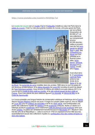 Σέ ρρές, 2014 CREER MON JOURNAL SCOLAIRE/ΔΗΜΙΟΥΡΓΩ ΤΗ ΣΧΟΛΙΚΗ ΜΟΥ ΕΦΗΜΕΡΙΔΑ 
Léo P@rtsanakis, Conseiller Scolaire 
56 
http://www.youtube.com/watch?v=NUQYfjp-7aI 
Le musée du Louvre est un musée d'art et d'antiquités installé au coeur de Paris dans le palais du Louvre. C'est l'un des plus grands musées du monde, et le plus grand de Paris, par sa surface d'exposition de 60 600 m24, et ses collections qui comprennent environ 60 000 oeuvres ; celles-ci provien- nent de l'art occi- dental du Moyen Âge à 1848, des civilisations an- tiques qui l'ont précédé et in- fluencé (orien- tales, égyp- tienne, grecque, étrusque et ro- maine), et des arts d'Islam. 
Il est situé dans le 1er arrondisse- ment de Paris, entre la rive droite de la Seine et la rue de Rivoli. Sa pyramide de verre installée dans les années 1980 dans la cour du palais en est devenue emblématique, et la statue équestre de Louis XIV constitue le point de départ de l'axe historique parisien. Avec environ 9 millions de visiteurs annuels (depuis 2011), le Louvre est le musée le plus visité au monde, et le site culturel payant le plus visité en France. Parmi ses pièces les plus célèbres figurent La Joconde, la Vénus de Milo ou le Code de Hammurabi. 
Le Louvre possède une longue histoire de conservation artistique et historique de la France, depuis l'Ancien Régime jusqu'à nos jours. Il s'agit d'un ancien palais royal où, lors du départ de Louis XIV pour le château de Versailles à la fin du XVIIe siècle, sont entreposées une partie des collections royales de tableaux et de sculptures antiques. Après un siècle où il héberge plusieurs académies (dont notamment celle de peinture et de sculpture) ainsi que divers artistes, le palais est véritablement transformé sous la Révolution en « Muséum cen- tral des arts de la République » ; celui-ci ouvre en 1793 en exposant environ 660 oeuvres, essentiellement issues des collections royales ou confisquées chez des nobles émigrés ou dans des églises.  