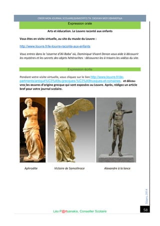 Σέ ρρές, 2014 CREER MON JOURNAL SCOLAIRE/ΔΗΜΙΟΥΡΓΩ ΤΗ ΣΧΟΛΙΚΗ ΜΟΥ ΕΦΗΜΕΡΙΔΑ 
Léo P@rtsanakis, Conseiller Scolaire 
58 
Expression orale Arts et éducation. Le Louvre raconté aux enfants Vous êtes en visite virtuelle, au site du musée du Louvre : 
http://www.louvre.fr/le-louvre-raconte-aux-enfants Vous entrez dans la ‘caverne d’Ali Baba’ où, Dominique-Vivant Denon vous aide à découvrir les mystères et les secrets des objets hétéroclites : découvrez-les à travers les vidéos du site. Expression écrite 
Pendant votre visite virtuelle, vous cliquez sur le lien http://www.louvre.fr/de- partments/antiquit%C3%A9s-grecques-%C3%A9trusques-et-romaines, et décou- vrez les oeuvres d’origine grecque qui sont exposées au Louvre. Après, rédigez un article bref pour votre journal scolaire. 
Aphrodite Victoire de Samothrace Alexandre à la lance  