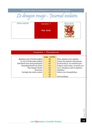 Σέ ρρές, 2014 CREER MON JOURNAL SCOLAIRE/ΔΗΜΙΟΥΡΓΩ ΤΗ ΣΧΟΛΙΚΗ ΜΟΥ ΕΦΗΜΕΡΙΔΑ 
Léo P@rtsanakis, Conseiller Scolaire 
59 
Le dragon rouge - Journal scolaire. 
Edition spéciale Numéro 7 Mon école 
Notre classe 
Sommaire – Περιεχόμενα 
Quand je vais a l’e cole (vide o) 
La vie a l’e cole jadis (vide o) 
Entretient avec mon grand pe re 
Arnaud pre sente son e cole 
Pour louper l’e cole 
Exercices 
Corrige s des mots-croise s 
page - σέλι δα 60 60 61 61 62 63 65 66 67 
Όταν πηγαι νώ στο σχολέι ο 
Η ζώη στο σχολέι ο παλαιο τέρα 
Συνέ ντέυξη μέ τον παππου μου 
Ο Αρνώ παρουσια ζέι το σχολέι ο του 
Για ν’ αποφυ γώ απο το σχολέι ο 
Ασκη σέις 
Λυ σέις τών σταυρο λέξών 
Αντι έπιλο γου 
 