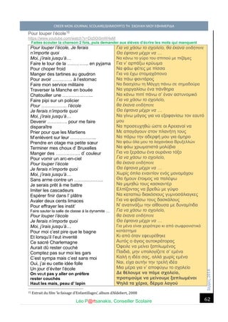 Σέ ρρές, 2014 CREER MON JOURNAL SCOLAIRE/ΔΗΜΙΟΥΡΓΩ ΤΗ ΣΧΟΛΙΚΗ ΜΟΥ ΕΦΗΜΕΡΙΔΑ 
Léo P@rtsanakis, Conseiller Scolaire 
62 
Pour louper l’école15 
https://www.youtube.com/watch?v=Dq5Oi5mW4eM 
Faites écouter la chanson 2 fois, puis demander aux élèves d’écrire les mots qui manquent 
Pour louper l’école, Je ferais 
n’importe quoi 
Moi, j’irais jusqu’à… 
Faire le tour de la ………….. en pyjama 
Pour choper froid 
Manger des tartines au goudron 
Pour avoir …………. à l’estomac 
Faire mon service militaire 
Traverser la Manche en bouée 
Chatouiller une ……………….. 
Faire pipi sur un policier 
Pour …………….. l’école 
Je ferais n’importe quoi 
Moi, j’irais jusqu’à… 
Devenir …………. pour me faire disparaître 
Prier pour que les Martiens 
M’enlèvent sur leur …………….. 
Prendre en otage ma petite soeur 
Terminer mes choux d’ Bruxelles 
Manger des ……………. d’ couleur 
Pour vomir un arc-en-ciel 
Pour louper l’école 
Je ferais n’importe quoi 
Moi, j’irais jusqu’à… 
Sans arme contre un ………………. 
Je serais prêt à me battre 
Imiter les cascadeurs 
Espérer finir dans l’ plâtre 
Avaler deux cents limaces 
Pour effrayer les instit’ 
Faire sauter la salle de classe à la dynamite … 
Pour louper l’école 
Je ferais n’importe quoi 
Moi, j’irais jusqu’à… 
Pour moi c’est pire que le bagne 
Et lorsqu’il l’eut inventé 
Ce sacré Charlemagne 
Aurait dû rester couché 
Comptez pas sur moi les gars 
C’est sympa mais c’est sans moi 
Oui, j’ai eu cette idée folle 
Un jour d’éviter l’école 
On veut pas y aller on préfère 
rester couchés 
Haut les mais, peau d’ lapin Για να χάσω το σχολείο, θα έκανα οτιδήποτε Θα έφτανα μέχρι να … Να κάνω το γύρο του σπιτιού με πιζάμες Για ν’ αρπάξω κρύωμα Να φάω φέτες με πίσσα Για να έχω στομαχόπονο Να πάω φαντάρος Να διασχίσω τη Μάγχη πάνω σε σημαδούρα Να γαργαλίσω ένα πάνθηρα Να κάνω πιπί πάνω σ’ έναν αστυνομικό Για να χάσω το σχολείο, θα έκανα οτιδήποτε Θα έφτανα μέχρι να … Να γίνω μάγος για να εξαφανίσω τον εαυτό μου Να προσευχηθώ ώστε οι Αρειανοί να Με απαγάγουν στον πλανήτη τους Να πάρω την αδερφή μου για όμηρο Να φάω όλα μου τα λαχανάκια Βρυξελλών Να φάω χρωματιστά μολύβια Για να ξεράσω ένα ουράνιο τόξο Για να χάσω το σχολείο, θα έκανα οτιδήποτε Θα έφτανα μέχρι να … Χωρίς όπλο εναντίον ενός μονομάχου Θα ήμουν έτοιμος να παλέψω Να μιμηθώ τους κασκαντέρ Ελπίζοντας να βρεθώ με γύψο Να καταπιώ διακόσιους γυμνοσάλιαγκες Για να φοβίσω τους δασκάλους Ν’ ανατινάξω την αίθουσα με δυναμίτιδα Για να χάσω το σχολείο, θα έκανα οτιδήποτε Θα έφτανα μέχρι να … Για μένα είναι χειρότερο κι από σωφρονιστικό κατάστημα Κι από όταν εφευρέθηκε Αυτός ο άγιος αυτοκράτορας Όφειλε να μείνει ξαπλωμένος Παιδιά, μην υπολογίζετε σ’ εμένα Καλή η ιδέα σας, αλλά χωρίς εμένα Ναι, είχα αυτήν την τρελή ιδέα Μια μέρα για ν’ αποφύγω το σχολείο Δε θέλουμε να πάμε σχολείο, προτιμούμε να μείνουμε ξαπλωμένοι Ψηλά τα χέρια, δέρμα λαγού 
15 Extrait du film ‘le faisage d’Enfantillages’, album d’Aldebert, 2008  