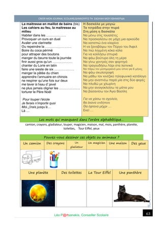 Σέ ρρές, 2014 CREER MON JOURNAL SCOLAIRE/ΔΗΜΙΟΥΡΓΩ ΤΗ ΣΧΟΛΙΚΗ ΜΟΥ ΕΦΗΜΕΡΙΔΑ 
Léo P@rtsanakis, Conseiller Scolaire 
63 
La maitresse en maillot de bains (bis) 
Les cahiers au feu, la maitresse au milieu 
Habiter dans les ……………… 
Provoquer un ours en duel 
Avaler une clarinette 
Ou repeindre la …………………… 
Boire du coca périmé 
pour attraper des boutons 
manger du beurre toute la journée 
finir aussi gros qu’un ……………… 
chanter du Lorie en latin 
faire une sieste de six ……………… 
manger la pâtée du chien 
apprendre l’annuaire en chinois 
ne respirer qu’une fois sur deux 
me laver à l’eau d’ javel 
ne plus jamais cligner les ………………. 
torturer le Père Noël 
Pour louper l’école 
Je ferais n’importe quoi 
Moi, j’irais jusqu’à… 
Là … 
Η δασκάλα με μαγιώ Τα τετράδια στην πυρά Στη μέση η δασκάλα Να μένω στις τουαλέτες Να προσκαλέσω σε μάχη μια αρκούδα Να καταπιώ ένα κλαρίνο Η να ξαναβάψω τον Πύργο του Άιφελ Να πιώ ληγμένη κόκα κόλα Για να κολλήσω σπυριά Να φάω βούτυρο όλη τη μέρα Να γίνω χοντρός σαν φορτηγό Να τραγουδήσω Λόρι στα λατινικά Να πάρω τον μεσημεριανό μου ύπνο για 6 μήνες Να φάω σκυλοτροφή Να μάθω τον κινέζικο τηλεφωνικό κατάλογο Να μην αναπνέω παρά μία στις δύο φορές Να πλυθώ με χλωρίνη Να μην ανοιγοκλείσω τα μάτια μου Να βασανίσω τον Άγιο Βασίλη Για να χάσω το σχολείο, θα έκανα οτιδήποτε Θα έφτανα μέχρι … Εκεί … Les mots qui manquent dans l’ordre alphabétique… 
camion, crayons, gladiateur, louper, magicien, maison, mal, mois, panthère, planète, toilettes, Tour Eiffel, yeux 
Pouvez-vous dessiner ces objets ou animaux ? Un camion Des crayons Un gladiateur Un magicien Une maison Des yeux 
Une planète Des toilettes La Tour Eiffel Une panthère 
 