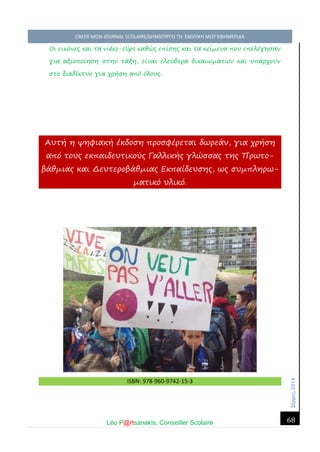 Σέ ρρές, 2014 CREER MON JOURNAL SCOLAIRE/ΔΗΜΙΟΥΡΓΩ ΤΗ ΣΧΟΛΙΚΗ ΜΟΥ ΕΦΗΜΕΡΙΔΑ 
Léo P@rtsanakis, Conseiller Scolaire 
68 
Οι εικόνες και τα video-clips καθώς επίσης και τα κείμενα που επελέγησαν για αξιοποίηση στην τάξη, είναι ελεύθερα δικαιωμάτων και υπάρχουν στο διαδίκτυο για χρήση από όλους. Αυτή η ψηφιακή έκδοση προσφέρεται δωρεάν, για χρήση από τους εκπαιδευτικούς Γαλλικής γλώσσας της Πρωτο- βάθμιας και Δευτεροβάθμιας Εκπαίδευσης, ως συμπληρω- ματικό υλικό. 
ISBN: 978-960-9742-15-3 

