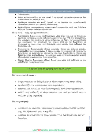 Σέ ρρές, 2014 CREER MON JOURNAL SCOLAIRE/ΔΗΜΙΟΥΡΓΩ ΤΗ ΣΧΟΛΙΚΗ ΜΟΥ ΕΦΗΜΕΡΙΔΑ 
Léo P@rtsanakis, Conseiller Scolaire 
7 
 Γελοιογραφίες. 
 Άρθρο και συνεντεύξεις για την τοπική ή τη σχολική εφημερίδα σχετικό με ένα επίκαιρο θέμα της περιοχής τους. 
 Συνθέτουν παιχνίδια και κουίζ (αρχικά με τη βοήθεια του εκπαιδευτικού) αξιοποιώντας πακέτα ηλεκτρονικής αξιολόγησης. 
 Αναλαμβάνουν, για παράδειγμα, την κατασκευή σταυρολέξου αφού τους δοθούν οι λέξεις σε έγγραφο επεξεργαστή κειμένου. 
Η ύλη της ΣΤ’ τάξης περιλαμβάνει επιπλέον : 
 Αναπτύσσεται διάλογος και προβληματισμός μέσα στην τάξη για τις θετικές αρνητικές επιπτώσεις, που τα παιδιά αντιλαμβάνονται, των ΤΠΕ στην απασχόληση, την οικονομία, επικοινωνία μεταξύ ανθρώπων και λαών, αλληλεπίδραση των πολιτισμών, την απομόνωση του ατόμου αλλά και δυνατότητα να επικοινωνεί με άλλα άτομα που βρίσκονται πολύ μακριά, τους κινδύνους του Διαδικτύου κ.ά. 
 Επισκέπτονται διαδικτυακούς τόπους μελετούν θέσεις και απόψεις ειδικών. Αναστοχάζονται, συμπληρώνουν ή διαφοροποιούν τον εννοιολογικό τους χάρτη. Εκτυπώνουν και αναρτούν τον χάρτη στην τάξη τους. Οι μαθητές στο πλαίσιο μιας δραστηριότητας αναλαμβάνουν την εκπόνηση μιας συνθετικής εργασίας (projet) αξιοποιώντας τις γνώσεις που έχουν αποκτήσει. 
 Εύρεση θέματος, διαμόρφωση αξόνων διερεύνησης μέσα από συζήτηση και την καθοδήγηση του εκπαιδευτικού. 
Τα οφέλη από τη χρήση των πολυμέσων Για τον εκπαιδευτικό :  Συγκεντρώνει τα δεδομένα για αξιοποίηση τους στην τάξη,  εμπλουτίζει τις προσωπικές του σημειώσεις,  εισάγει μια ποικιλία των λειτουργικών του δραστηριοτήτων,  καλεί τους μαθητές να εξερευνήσουν τον ιστό με σκοπό την ε- κτέλεση μιας εργασίας. Για το μαθητή :  προσφέρει το κίνητρο (προσέλκυση καινοτομίας, ευκολία πρόσβα- σης, δια δραστικότητα, παιχνίδι),  παρέχει τη δυνατότητα τεκμηρίωσης για ένα θέμα που τον εν- διαφέρει,  