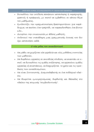 Σέ ρρές, 2014 CREER MON JOURNAL SCOLAIRE/ΔΗΜΙΟΥΡΓΩ ΤΗ ΣΧΟΛΙΚΗ ΜΟΥ ΕΦΗΜΕΡΙΔΑ 
Léo P@rtsanakis, Conseiller Scolaire 
8 
 διευκολύνει την εκτέλεση ασκήσεων κατανόησης ή παραγωγής, γραπτές ή προφορικές, με σκοπό να εμβαθύνει σε κάποιο θέμα του μαθήματος,  Εμπλουτίζει την πραγματοποίηση δραστηριοτήτων: για παρά- δειγμα, να ακούσει ένα τραγούδι, να παρακολουθήσει ένα βίντεο κ.λπ.,  Διευρύνει την επικοινωνία με άλλους μαθητές,  Απλοποιεί την επανάληψη μιας γραμματικής έννοιας που δεν έχει κατανοήσει καλά. Ο νέος ρόλος του εκπαιδευτικού  Να μάθει να χειρίζεται νέα εργαλεία και νέες μεθόδους εποπτείας των μαθητών,  Να διορθώνει εργασίες σε απευθείας σύνδεση, να απαντάει σε e- mail, να διευκολύνει τις ομάδες συζήτησης, να οργανώνει ομάδες εργασίας εξ αποστάσεως, να διαχειρίζεται το χρόνο και τις προσ- δοκίες των εκπαιδευομένων,  Να είναι Συντονιστής, Διαμεσολαβητής σε ένα συλλογικό πλαί- σιο,  Να θεωρείται εμπειρογνώμονας, διορθωτής και δάσκαλος στο πλαίσιο της ατομικής "συμβουλευτικής". 
 