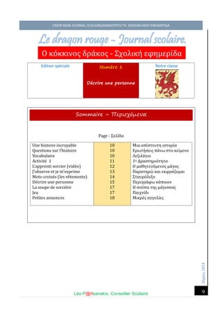 Σέ ρρές, 2014 CREER MON JOURNAL SCOLAIRE/ΔΗΜΙΟΥΡΓΩ ΤΗ ΣΧΟΛΙΚΗ ΜΟΥ ΕΦΗΜΕΡΙΔΑ 
Léo P@rtsanakis, Conseiller Scolaire 
9 
Edition spéciale Numéro 1 Décrire une personne 
Notre classe 
3. 
Le dragon rouge - Journal scolaire. 
Ο κο κκινος δρα κος - Σχολικη έφημέρι δα 
Sommaire – Περιεχόμενα Page - Σέλι δα 
Une histoire incroyable 
Questions sur l’histoire 
Vocabulaire 
Activite 1 
L’apprenti sorcier (vide o) 
J’observe et je m’exprime 
Mots-croise s (les ve tements) 
De crire une personne 
La soupe de sorcie re 
Jeu 
Petites annonces 10 10 10 11 12 13 14 15 17 17 18 
Μια απι στέυτη ιστορι α 
Ερώτη σέις πα νώ στο κέι μένο 
Λέξιλο γιο 
1η Δραστηριο τητα 
Ο μαθητέυο μένος μα γος 
Παρατηρώ και έκφρα ζομαι 
Σταυρο λέξο 
Πέριγρα φώ κα ποιον 
Η σου πα της μα γισσας 
Παιχνι δι 
Μικρέ ς αγγέλι ές 
 