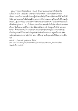 สรุปได้ว่าตามแนวคิดของ๶พียเจต์ ( Piaget) เด็กเล็กจะมองกฎเกณฑ์ว่าเป็นสิ่งจริงจัง เปลี่ยนแปลงไม่ได้ ( absolute) และมาจากอานาจภายนอก ( external) หมายความว่า พัฒนาการทางจริยธรรมของเด็กเล็กจะอยู่ในลักษณะผิดว่ากันไปตามสิ่งที่สังเกตเห็นได้ โดยมิได้คา นึกถึงเจตนาของผู้กระทา ที่เป็นเช่นนี้เนื่องมาจากการใช้ภาษา และความคิดของเด็กมีลักษณะยึด ตนเองเป็นศูนย์กลาง (egocentric) ทาให้ไม่สามารถมองเห็นหลาย ๆ สิ่งได้ ในเวลาเดียวกัน เมื่อ เด็กโตขึ้นอายุประมาณ 11-12 ปี พัฒนาการทางจริยธรรมของเด็กวัยนี้จะมีการเชื่อมโยงหาเหตุผล เด็กจะคานึงถึงเจตนาของผู้ทามากกว่าสิ่งที่สังเกตได้เฉพาะหน้า เนื่องจากเด็กวัยนี้สามารถมอง หลาย ๆ สิ่งได้ในเวลาเดียวกัน เด็กโตจึงสามารถเข้าใจถึงเจตนาของผู้อื่นและสามารถยืดหยุ่น เกี่ยวกับกฎเกณฑ์ได้ โดยตระหนักว่ากฎเกณฑ์เป็นเพียงข้อตกลงระหว่างบุคคลในการควบคุม พฤติกรรมในแต่ละสถานการณ์เท่านั้น นอกจากนี้ยังสามารถนากฎเกณฑ์ไปใช้ในสถานการณ์ต่าง ๆได้ 
แหล่งที่มา : สาราญ ศรีคามูล.จริยธรรม. เข้าถึงได้ จาก : http://www.baanjomyut.com/library_3/extension-2/ethics/05_1.html/ (วันที่ค้น ข้อมูล:26 สิงหาคม 2557) 
