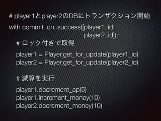 # player1player2DB˥ȥ󥶥_ʼ 
with commit_on_success([player1_id, 
player2_id]): 
# åȡ 
player1 = Player.get_for_update(player1_id) 
player2 = Player.get_for_update(player2_id) 
# pg 
player1.decrement_ap(5) 
player1.increment_money(10) 
player2.decrement_money(10) 
 