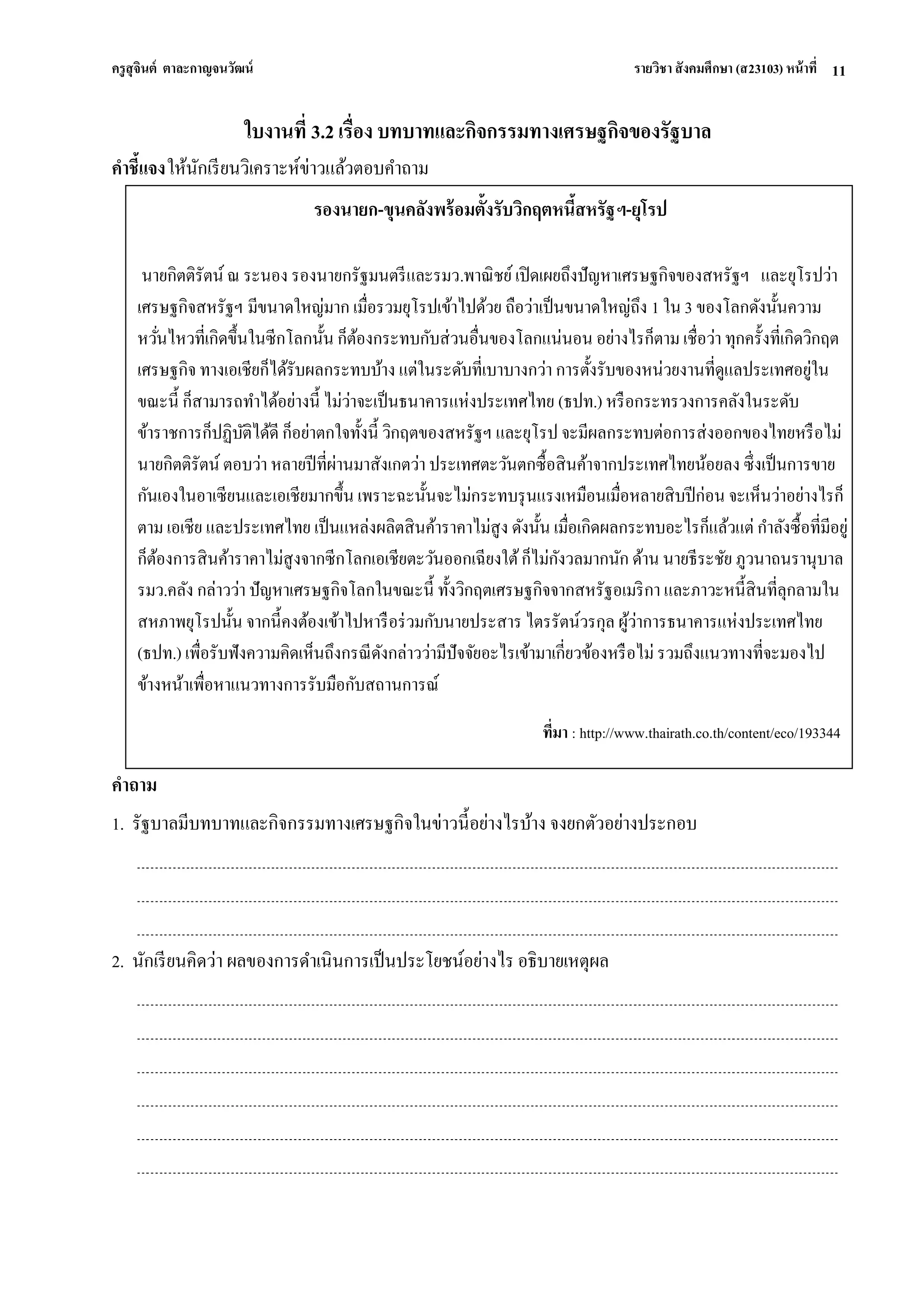 ครูสุจินต์ ตาละกาญจนวัฒน์ รายวิชา สังคมศึกษา (ส23103) หน้าที่ 
11 
ใบงานที่ 3.2 เรื่อง บทบาทและกิจกรรมทางเศรษฐกิจของรัฐบาล คาชี้แจง ให้นักเรียนวิเคราะห์ข่าวแล้วตอบคาถาม 
คาถาม 1. รัฐบาลมีบทบาทและกิจกรรมทางเศรษฐกิจในข่าวนี้อย่างไรบ้าง จงยกตัวอย่างประกอบ 2. นักเรียนคิดว่า ผลของการดาเนินการเป็นประโยชน์อย่างไร อธิบายเหตุผล 
รองนายก-ขุนคลังพร้อมตั้งรับวิกฤตหนี้สหรัฐฯ-ยุโรป 
นายกิตติรัตน์ ณ ระนอง รองนายกรัฐมนตรีและรมว.พาณิชย์ เปิดเผยถึงปัญหาเศรษฐกิจของสหรัฐฯ และยุโรปว่า เศรษฐกิจสหรัฐฯ มีขนาดใหญ่มาก เมื่อรวมยุโรปเข้าไปด้วย ถือว่าเป็นขนาดใหญ่ถึง 1 ใน 3 ของโลกดังนั้นความ หวั่นไหวที่เกิดขึ้นในซีกโลกนั้น ก็ต้องกระทบกับส่วนอื่นของโลกแน่นอน อย่างไรก็ตาม เชื่อว่า ทุกครั้งที่เกิดวิกฤต เศรษฐกิจ ทางเอเชียก็ได้รับผลกระทบบ้าง แต่ในระดับที่เบาบางกว่า การตั้งรับของหน่วยงานที่ดูแลประเทศอยู่ใน ขณะนี้ ก็สามารถทาได้อย่างนี้ ไม่ว่าจะเป็นธนาคารแห่งประเทศไทย (ธปท.) หรือกระทรวงการคลังในระดับ ข้าราชการก็ปฏิบัติได้ดี ก็อย่าตกใจทั้งนี้ วิกฤตของสหรัฐฯ และยุโรป จะมีผลกระทบต่อการส่งออกของไทยหรือไม่ นายกิตติรัตน์ ตอบว่า หลายปีที่ผ่านมาสังเกตว่า ประเทศตะวันตกซื้อสินค้าจากประเทศไทยน้อยลง ซึ่งเป็นการขาย กันเองในอาเซียนและเอเชียมากขึ้น เพราะฉะนั้นจะไม่กระทบรุนแรงเหมือนเมื่อหลายสิบปีก่อน จะเห็นว่าอย่างไรก็ ตาม เอเชีย และประเทศไทย เป็นแหล่งผลิตสินค้าราคาไม่สูง ดังนั้น เมื่อเกิดผลกระทบอะไรก็แล้วแต่ กาลังซื้อที่มีอยู่ ก็ต้องการสินค้าราคาไม่สูงจากซีกโลกเอเชียตะวันออกเฉียงใต้ ก็ไม่กังวลมากนัก ด้าน นายธีระชัย ภูวนาถนรานุบาล รมว.คลัง กล่าวว่า ปัญหาเศรษฐกิจโลกในขณะนี้ ทั้งวิกฤตเศรษฐกิจจากสหรัฐอเมริกา และภาวะหนี้สินที่ลุกลามใน สหภาพยุโรปนั้น จากนี้คงต้องเข้าไปหารือร่วมกับนายประสาร ไตรรัตน์วรกุล ผู้ว่าการธนาคารแห่งประเทศไทย (ธปท.) เพื่อรับฟังความคิดเห็นถึงกรณีดังกล่าวว่ามีปัจจัยอะไรเข้ามาเกี่ยวข้องหรือไม่ รวมถึงแนวทางที่จะมองไป ข้างหน้าเพื่อหาแนวทางการรับมือกับสถานการณ์ 
ที่มา : http://www.thairath.co.th/content/eco/193344 
ที่มา :  