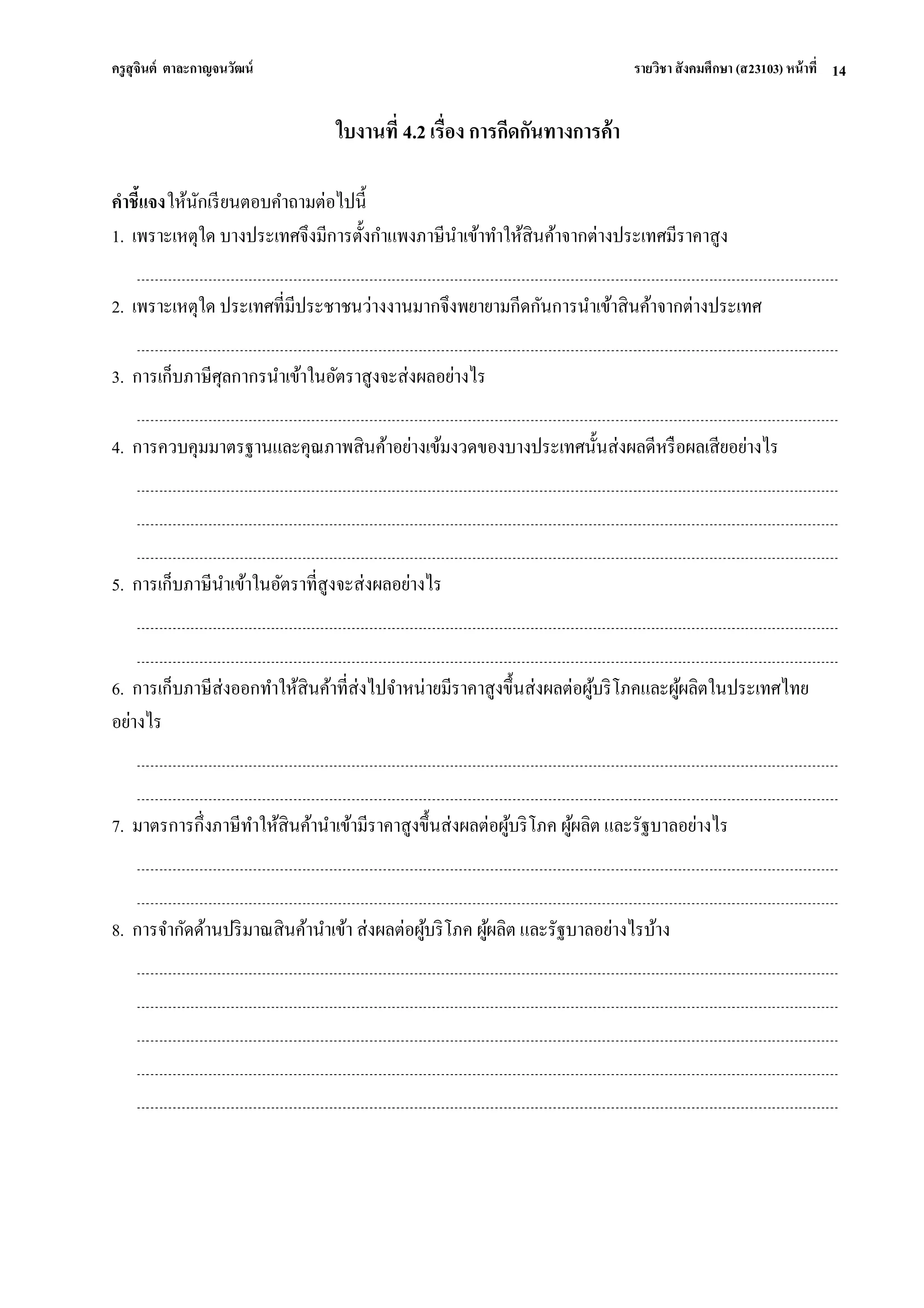 ครูสุจินต์ ตาละกาญจนวัฒน์ รายวิชา สังคมศึกษา (ส23103) หน้าที่ 
14 
ใบงานที่ 4.2 เรื่อง การกีดกันทางการค้า คาชี้แจง ให้นักเรียนตอบคาถามต่อไปนี้ 1. เพราะเหตุใด บางประเทศจึงมีการตั้งกาแพงภาษีนาเข้าทาให้สินค้าจากต่างประเทศมีราคาสูง 2. เพราะเหตุใด ประเทศที่มีประชาชนว่างงานมากจึงพยายามกีดกันการนาเข้าสินค้าจากต่างประเทศ 3. การเก็บภาษีศุลกากรนาเข้าในอัตราสูงจะส่งผลอย่างไร 4. การควบคุมมาตรฐานและคุณภาพสินค้าอย่างเข้มงวดของบางประเทศนั้นส่งผลดีหรือผลเสียอย่างไร 5. การเก็บภาษีนาเข้าในอัตราที่สูงจะส่งผลอย่างไร 6. การเก็บภาษีส่งออกทาให้สินค้าที่ส่งไปจาหน่ายมีราคาสูงขึ้นส่งผลต่อผู้บริโภคและผู้ผลิตในประเทศไทย อย่างไร 7. มาตรการกึ่งภาษีทาให้สินค้านาเข้ามีราคาสูงขึ้นส่งผลต่อผู้บริโภค ผู้ผลิต และรัฐบาลอย่างไร 8. การจากัดด้านปริมาณสินค้านาเข้า ส่งผลต่อผู้บริโภค ผู้ผลิต และรัฐบาลอย่างไรบ้าง  