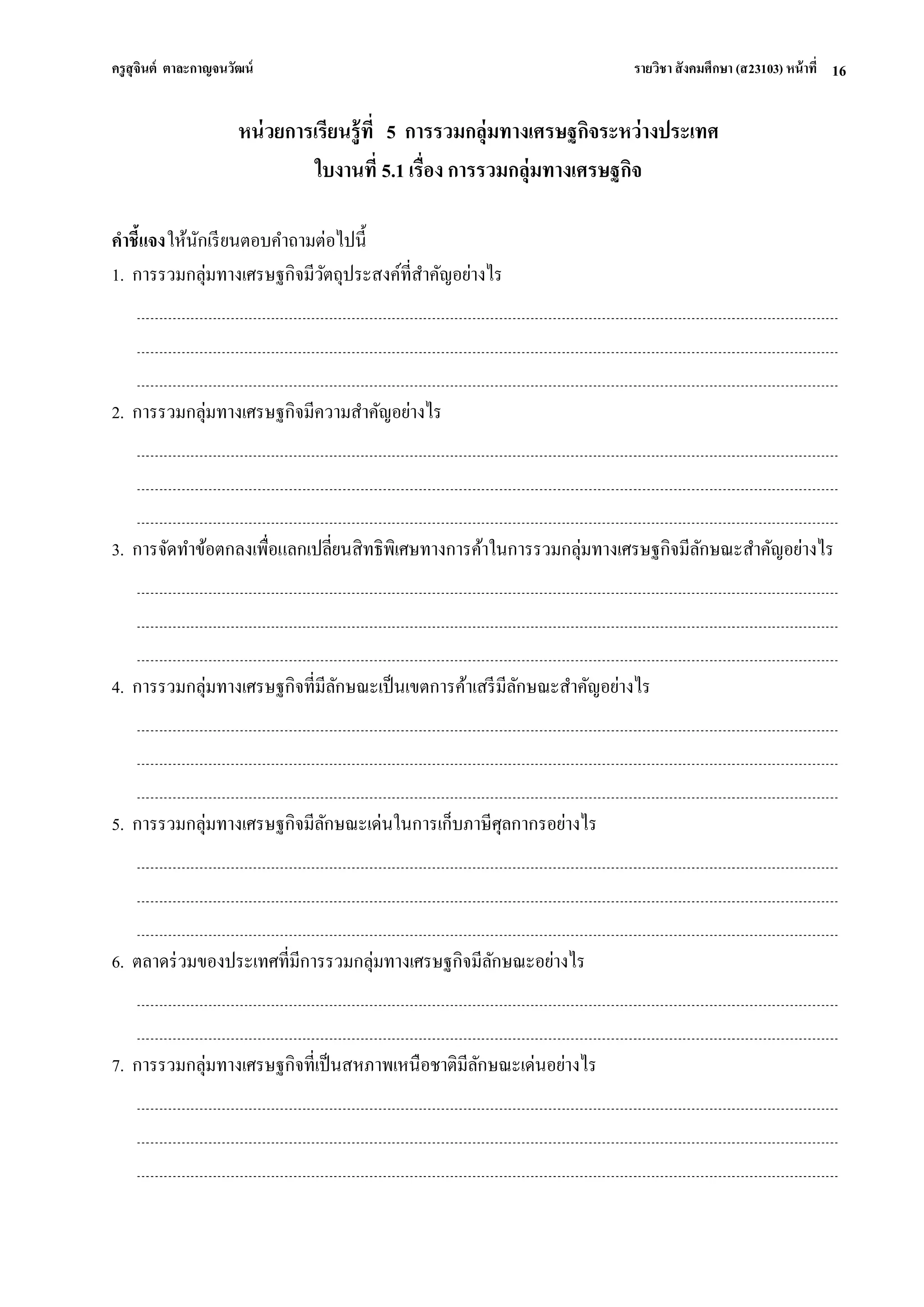 ครูสุจินต์ ตาละกาญจนวัฒน์ รายวิชา สังคมศึกษา (ส23103) หน้าที่ 
16 
หน่วยการเรียนรู้ที่ 5 การรวมกลุ่มทางเศรษฐกิจระหว่างประเทศ ใบงานที่ 5.1 เรื่อง การรวมกลุ่มทางเศรษฐกิจ คาชี้แจง ให้นักเรียนตอบคาถามต่อไปนี้ 1. การรวมกลุ่มทางเศรษฐกิจมีวัตถุประสงค์ที่สาคัญอย่างไร 2. การรวมกลุ่มทางเศรษฐกิจมีความสาคัญอย่างไร 3. การจัดทาข้อตกลงเพื่อแลกเปลี่ยนสิทธิพิเศษทางการค้าในการรวมกลุ่มทางเศรษฐกิจมีลักษณะสาคัญอย่างไร 4. การรวมกลุ่มทางเศรษฐกิจที่มีลักษณะเป็นเขตการค้าเสรีมีลักษณะสาคัญอย่างไร 5. การรวมกลุ่มทางเศรษฐกิจมีลักษณะเด่นในการเก็บภาษีศุลกากรอย่างไร 6. ตลาดร่วมของประเทศที่มีการรวมกลุ่มทางเศรษฐกิจมีลักษณะอย่างไร 7. การรวมกลุ่มทางเศรษฐกิจที่เป็นสหภาพเหนือชาติมีลักษณะเด่นอย่างไร  