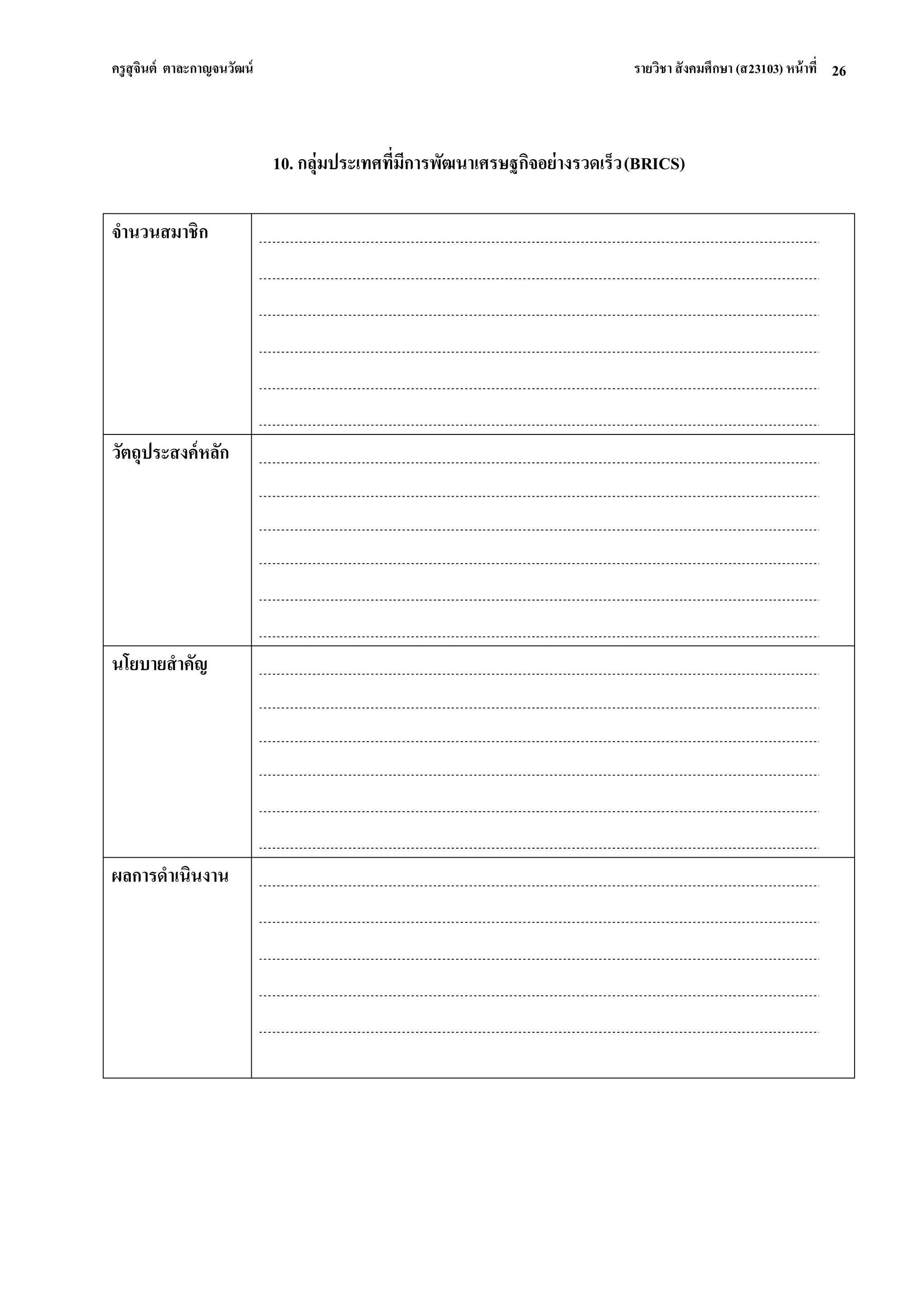 ครูสุจินต์ ตาละกาญจนวัฒน์ รายวิชา สังคมศึกษา (ส23103) หน้าที่ 
26 
10. กลุ่มประเทศที่มีการพัฒนาเศรษฐกิจอย่างรวดเร็ว (BRICS) 
จานวนสมาชิก 
วัตถุประสงค์หลัก 
นโยบายสาคัญ 
ผลการดาเนินงาน 
 