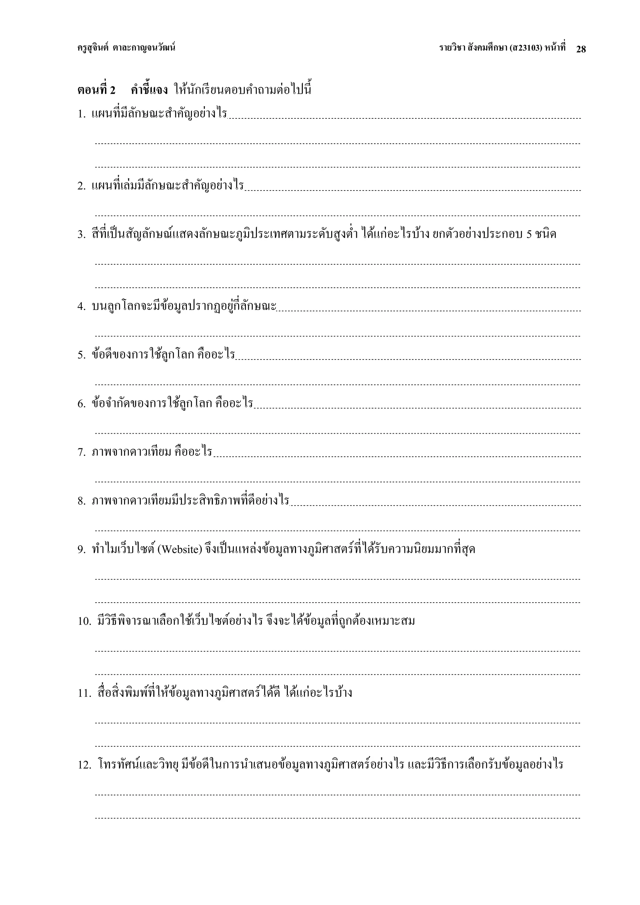 ครูสุจินต์ ตาละกาญจนวัฒน์ รายวิชา สังคมศึกษา (ส23103) หน้าที่ 
28 
ตอนที่ 2 คาชี้แจง ให้นักเรียนตอบคาถามต่อไปนี้ 1. แผนที่มีลักษณะสาคัญอย่างไร 2. แผนที่เล่มมีลักษณะสาคัญอย่างไร 3. สีที่เป็นสัญลักษณ์แสดงลักษณะภูมิประเทศตามระดับสูงต่า ได้แก่อะไรบ้าง ยกตัวอย่างประกอบ 5 ชนิด 4. บนลูกโลกจะมีข้อมูลปรากฏอยู่กี่ลักษณะ 5. ข้อดีของการใช้ลูกโลก คืออะไร 6. ข้อจากัดของการใช้ลูกโลก คืออะไร 7. ภาพจากดาวเทียม คืออะไร 8. ภาพจากดาวเทียมมีประสิทธิภาพที่ดีอย่างไร 9. ทาไมเว็บไซต์ (Website) จึงเป็นแหล่งข้อมูลทางภูมิศาสตร์ที่ได้รับความนิยมมากที่สุด 10. มีวิธีพิจารณาเลือกใช้เว็บไซต์อย่างไร จึงจะได้ข้อมูลที่ถูกต้องเหมาะสม 11. สื่อสิ่งพิมพ์ที่ให้ข้อมูลทางภูมิศาสตร์ได้ดี ได้แก่อะไรบ้าง 12. โทรทัศน์และวิทยุ มีข้อดีในการนาเสนอข้อมูลทางภูมิศาสตร์อย่างไร และมีวิธีการเลือกรับข้อมูลอย่างไร  