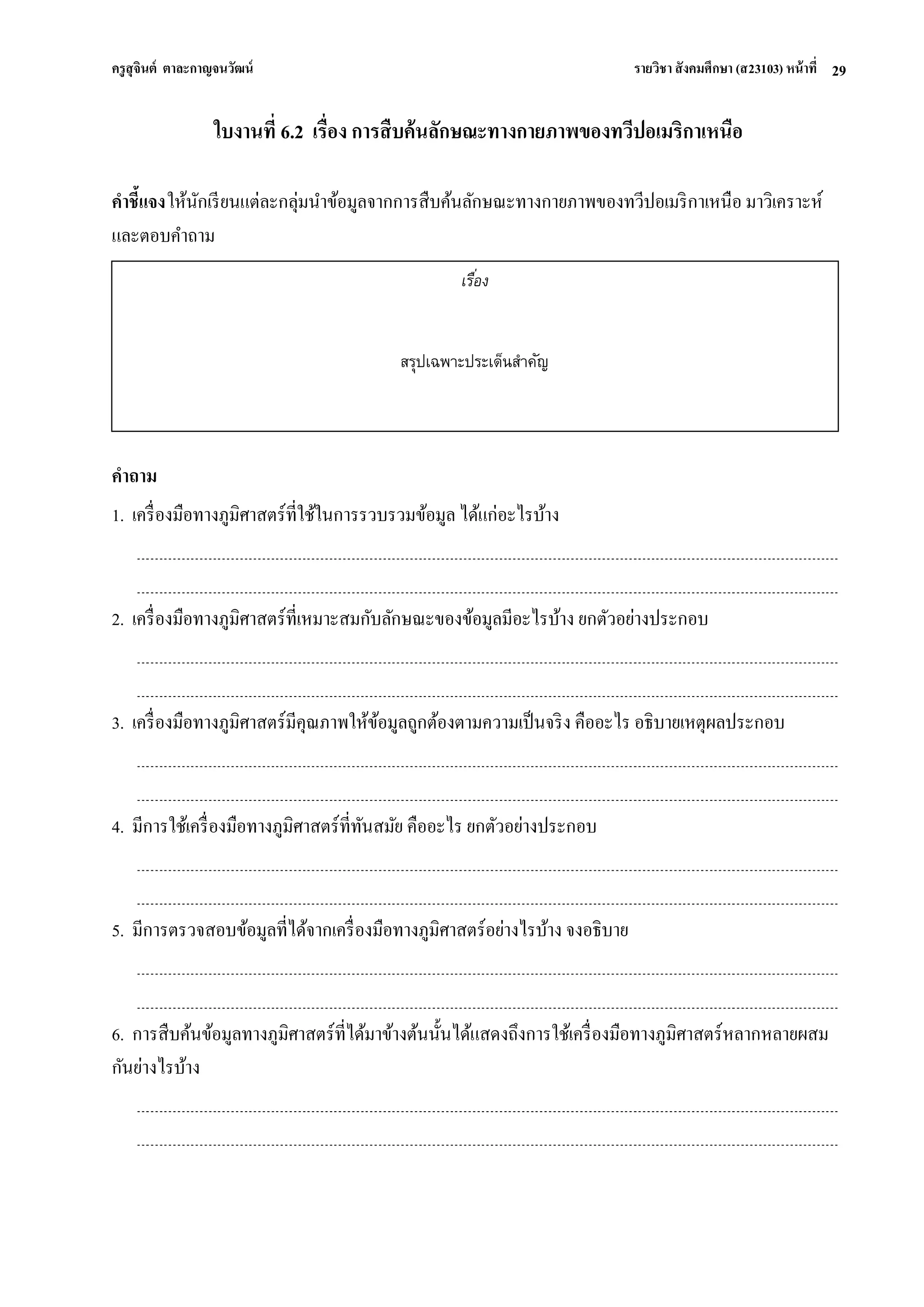 ครูสุจินต์ ตาละกาญจนวัฒน์ รายวิชา สังคมศึกษา (ส23103) หน้าที่ 
29 
ใบงานที่ 6.2 เรื่อง การสืบค้นลักษณะทางกายภาพของทวีปอเมริกาเหนือ คาชี้แจง ให้นักเรียนแต่ละกลุ่มนาข้อมูลจากการสืบค้นลักษณะทางกายภาพของทวีปอเมริกาเหนือ มาวิเคราะห์ และตอบคาถาม 
คาถาม 1. เครื่องมือทางภูมิศาสตร์ที่ใช้ในการรวบรวมข้อมูล ได้แก่อะไรบ้าง 2. เครื่องมือทางภูมิศาสตร์ที่เหมาะสมกับลักษณะของข้อมูลมีอะไรบ้าง ยกตัวอย่างประกอบ 3. เครื่องมือทางภูมิศาสตร์มีคุณภาพให้ข้อมูลถูกต้องตามความเป็นจริง คืออะไร อธิบายเหตุผลประกอบ 4. มีการใช้เครื่องมือทางภูมิศาสตร์ที่ทันสมัย คืออะไร ยกตัวอย่างประกอบ 5. มีการตรวจสอบข้อมูลที่ได้จากเครื่องมือทางภูมิศาสตร์อย่างไรบ้าง จงอธิบาย 6. การสืบค้นข้อมูลทางภูมิศาสตร์ที่ได้มาข้างต้นนั้นได้แสดงถึงการใช้เครื่องมือทางภูมิศาสตร์หลากหลายผสม กันย่างไรบ้าง 
เรื่อง 
สรุปเฉพาะประเด็นสาคัญ  