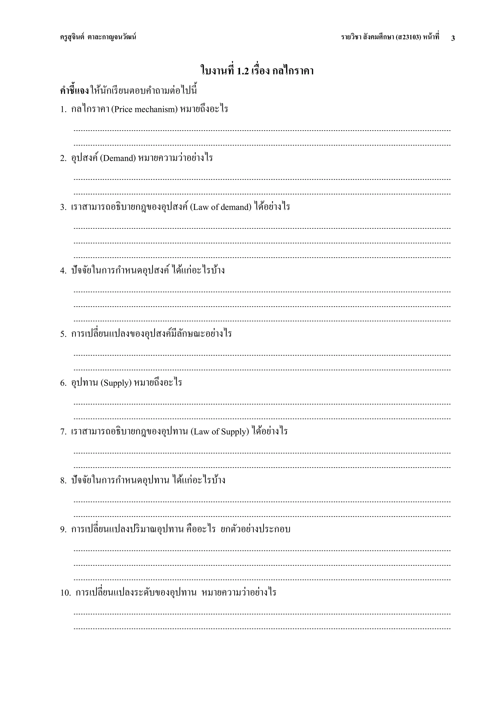 ครูสุจินต์ ตาละกาญจนวัฒน์ รายวิชา สังคมศึกษา (ส23103) หน้าที่ 
3 
ใบงานที่ 1.2 เรื่อง กลไกราคา คาชี้แจง ให้นักเรียนตอบคาถามต่อไปนี้ 1. กลไกราคา (Price mechanism) หมายถึงอะไร 2. อุปสงค์ (Demand) หมายความว่าอย่างไร 3. เราสามารถอธิบายกฎของอุปสงค์ (Law of demand) ได้อย่างไร 4. ปัจจัยในการกาหนดอุปสงค์ ได้แก่อะไรบ้าง 5. การเปลี่ยนแปลงของอุปสงค์มีลักษณะอย่างไร 6. อุปทาน (Supply) หมายถึงอะไร 7. เราสามารถอธิบายกฎของอุปทาน (Law of Supply) ได้อย่างไร 8. ปัจจัยในการกาหนดอุปทาน ได้แก่อะไรบ้าง 9. การเปลี่ยนแปลงปริมาณอุปทาน คืออะไร ยกตัวอย่างประกอบ 10. การเปลี่ยนแปลงระดับของอุปทาน หมายความว่าอย่างไร  