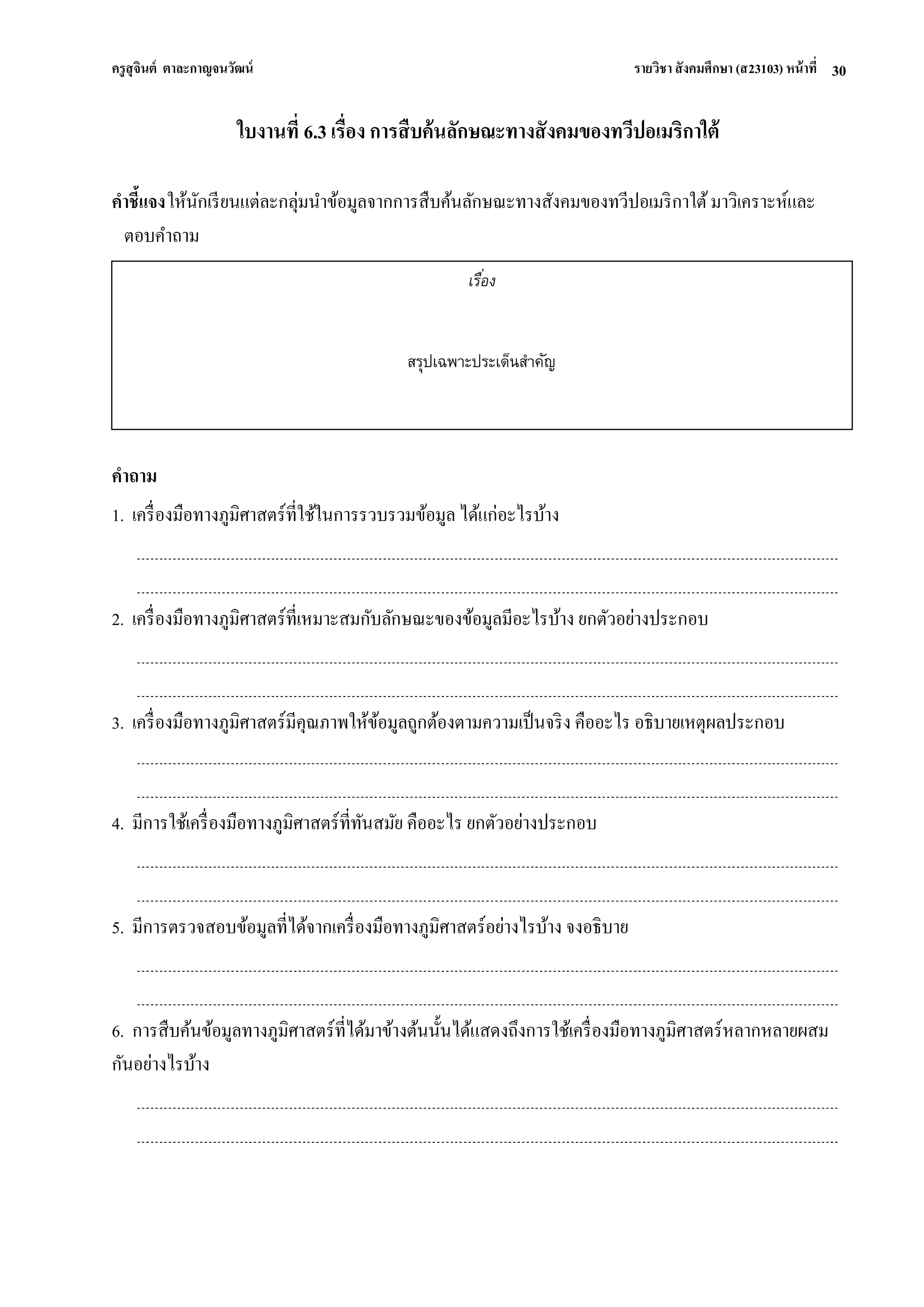 ครูสุจินต์ ตาละกาญจนวัฒน์ รายวิชา สังคมศึกษา (ส23103) หน้าที่ 
30 
ใบงานที่ 6.3 เรื่อง การสืบค้นลักษณะทางสังคมของทวีปอเมริกาใต้ คาชี้แจง ให้นักเรียนแต่ละกลุ่มนาข้อมูลจากการสืบค้นลักษณะทางสังคมของทวีปอเมริกาใต้ มาวิเคราะห์และ ตอบคาถาม 
คาถาม 1. เครื่องมือทางภูมิศาสตร์ที่ใช้ในการรวบรวมข้อมูล ได้แก่อะไรบ้าง 2. เครื่องมือทางภูมิศาสตร์ที่เหมาะสมกับลักษณะของข้อมูลมีอะไรบ้าง ยกตัวอย่างประกอบ 3. เครื่องมือทางภูมิศาสตร์มีคุณภาพให้ข้อมูลถูกต้องตามความเป็นจริง คืออะไร อธิบายเหตุผลประกอบ 4. มีการใช้เครื่องมือทางภูมิศาสตร์ที่ทันสมัย คืออะไร ยกตัวอย่างประกอบ 5. มีการตรวจสอบข้อมูลที่ได้จากเครื่องมือทางภูมิศาสตร์อย่างไรบ้าง จงอธิบาย 6. การสืบค้นข้อมูลทางภูมิศาสตร์ที่ได้มาข้างต้นนั้นได้แสดงถึงการใช้เครื่องมือทางภูมิศาสตร์หลากหลายผสม กันอย่างไรบ้าง 
เรื่อง 
สรุปเฉพาะประเด็นสาคัญ  