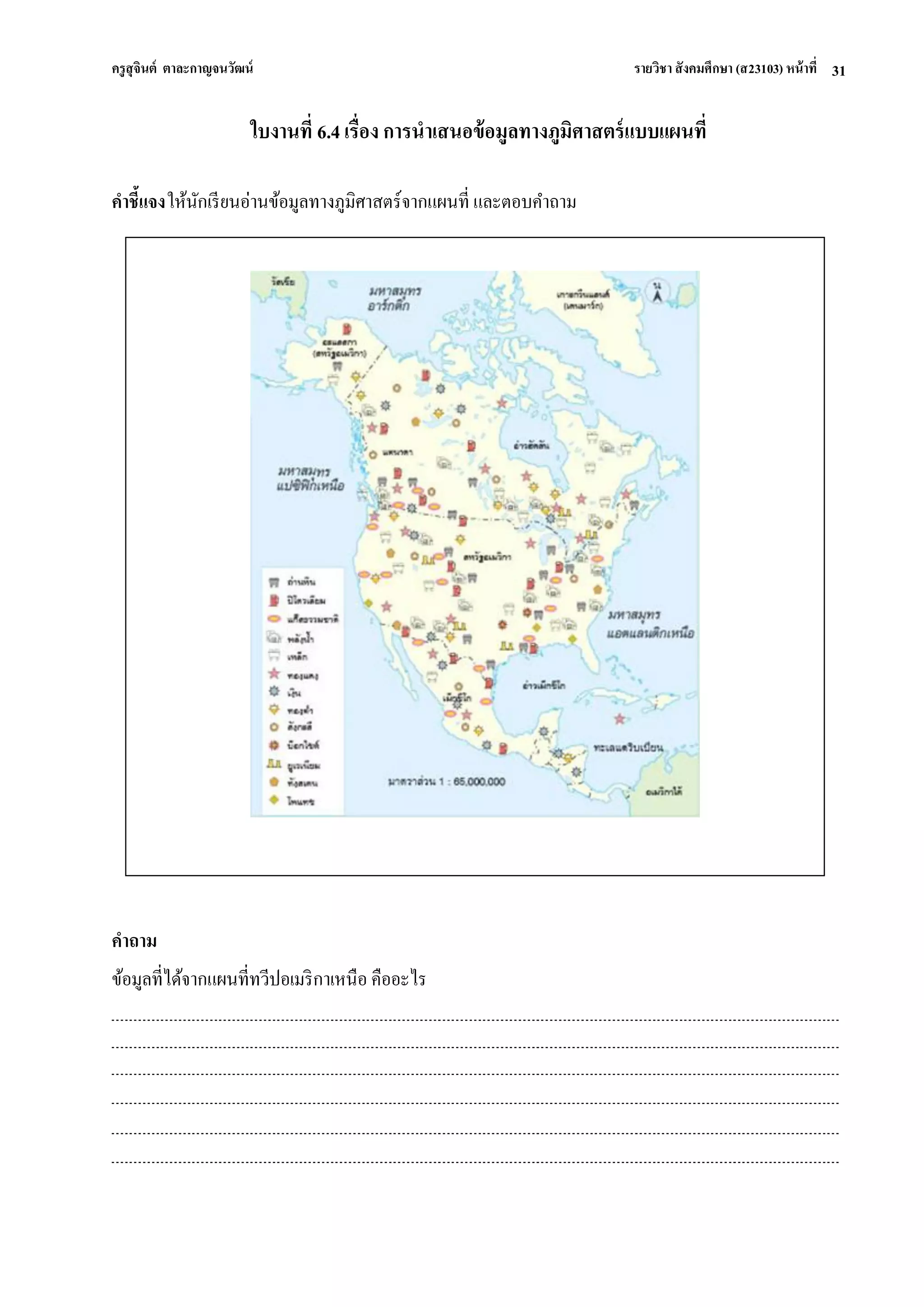 ครูสุจินต์ ตาละกาญจนวัฒน์ รายวิชา สังคมศึกษา (ส23103) หน้าที่ 
31 
ใบงานที่ 6.4 เรื่อง การนาเสนอข้อมูลทางภูมิศาสตร์แบบแผนที่ 
คา ชี้แจง ให้นักเรียนอ่านข้อมูลทางภูมิศาสตร์จากแผนที่ และตอบคา ถาม 
คาถาม 
ข้อมูลที่ได้จากแผนที่ทวีปอเมริกาเหนือ คืออะไร 
 