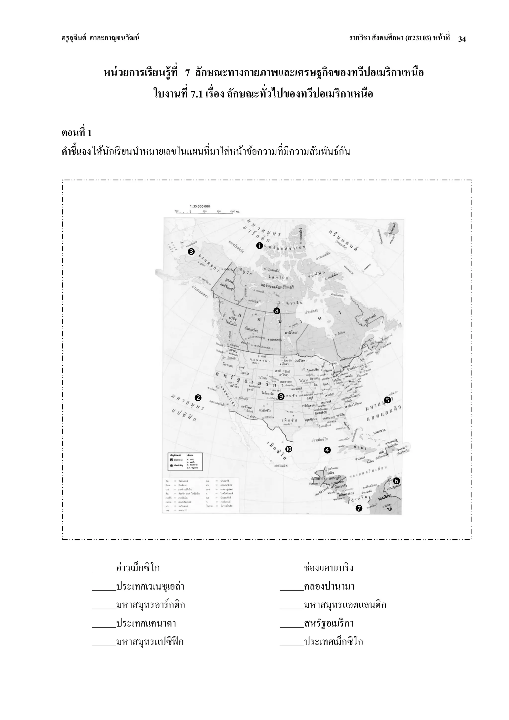 ครูสุจินต์ ตาละกาญจนวัฒน์ รายวิชา สังคมศึกษา (ส23103) หน้าที่ 
34 
หน่วยการเรียนรู้ที่ 7 ลักษณะทางกายภาพและเศรษฐกิจของทวีปอเมริกาเหนือ ใบงานที่ 7.1 เรื่อง ลักษณะทั่วไปของทวีปอเมริกาเหนือ ตอนที่ 1 คาชี้แจง ให้นักเรียนนาหมายเลขในแผนที่มาใส่หน้าข้อความที่มีความสัมพันธ์กัน 
อ่าวเม็กซิโก ช่องแคบเบริง ประเทศเวเนซุเอล่า คลองปานามา มหาสมุทรอาร์กติก มหาสมุทรแอตแลนติก ประเทศแคนาดา สหรัฐอเมริกา มหาสมุทรแปซิฟิก ประเทศเม็กซิโก 
 
 
 
 
 
 
 
 
 
  