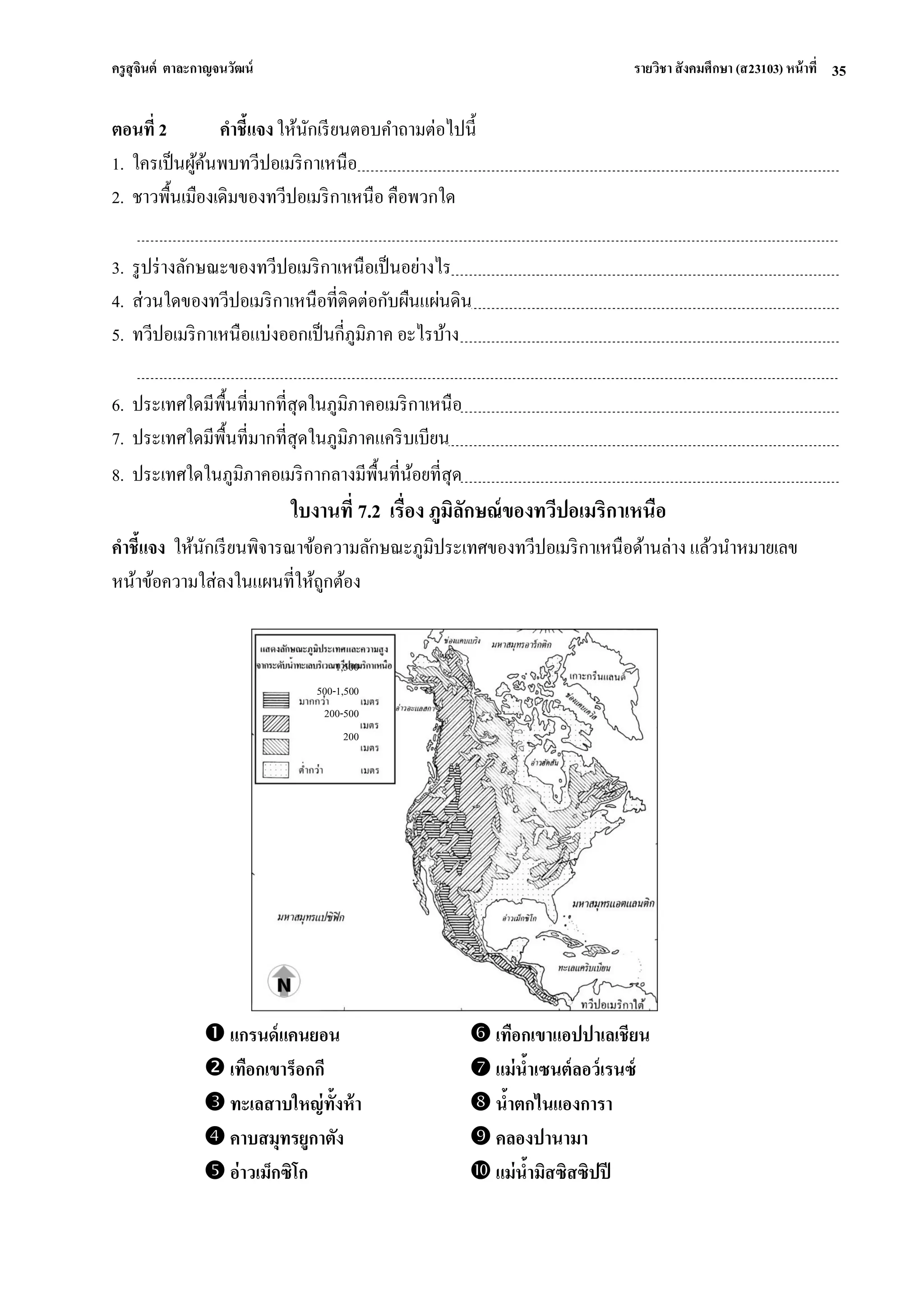 ครูสุจินต์ ตาละกาญจนวัฒน์ รายวิชา สังคมศึกษา (ส23103) หน้าที่ 
35 
ตอนที่ 2 คาชี้แจง ให้นักเรียนตอบคาถามต่อไปนี้ 1. ใครเป็นผู้ค้นพบทวีปอเมริกาเหนือ 2. ชาวพื้นเมืองเดิมของทวีปอเมริกาเหนือ คือพวกใด 3. รูปร่างลักษณะของทวีปอเมริกาเหนือเป็นอย่างไร 4. ส่วนใดของทวีปอเมริกาเหนือที่ติดต่อกับผืนแผ่นดิน 5. ทวีปอเมริกาเหนือแบ่งออกเป็นกี่ภูมิภาค อะไรบ้าง 6. ประเทศใดมีพื้นที่มากที่สุดในภูมิภาคอเมริกาเหนือ 7. ประเทศใดมีพื้นที่มากที่สุดในภูมิภาคแคริบเบียน 8. ประเทศใดในภูมิภาคอเมริกากลางมีพื้นที่น้อยที่สุด ใบงานที่ 7.2 เรื่อง ภูมิลักษณ์ของทวีปอเมริกาเหนือ คาชี้แจง ให้นักเรียนพิจารณาข้อความลักษณะภูมิประเทศของทวีปอเมริกาเหนือด้านล่าง แล้วนาหมายเลข หน้าข้อความใส่ลงในแผนที่ให้ถูกต้อง 
 แกรนด์แคนยอน 
 เทือกเขาแอปปาเลเชียน 
 เทือกเขาร็อกกี 
 แม่น้าเซนต์ลอว์เรนซ์ 
 ทะเลสาบใหญ่ทั้งห้า 
 น้าตกไนแองการา 
 คาบสมุทรยูกาตัง 
 คลองปานามา 
 อ่าวเม็กซิโก 
 แม่น้ามิสซิสซิปปี 
1,500 
500-1,500 
200-500 
200  