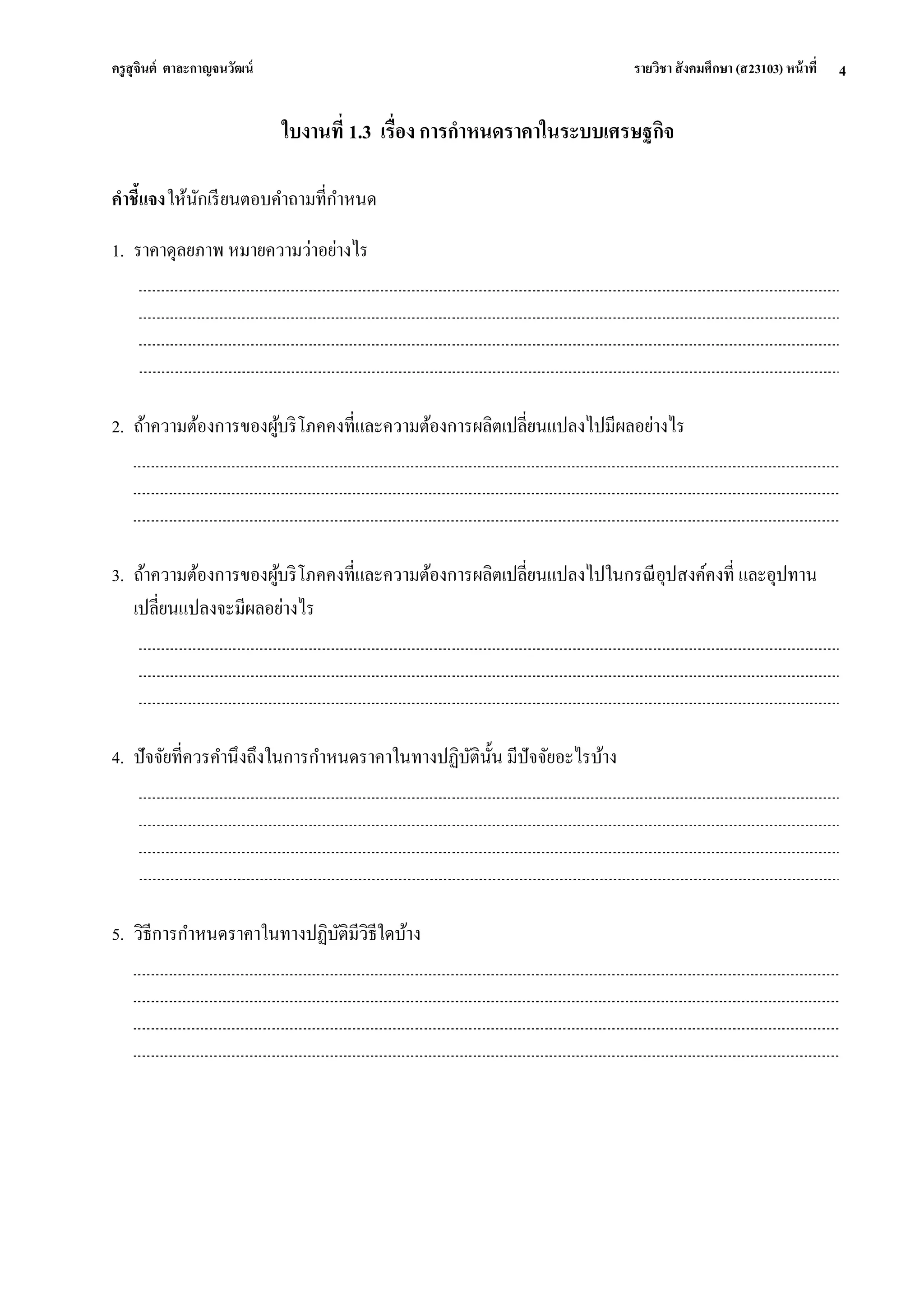 ครูสุจินต์ ตาละกาญจนวัฒน์ รายวิชา สังคมศึกษา (ส23103) หน้าที่ 
4 
ใบงานที่ 1.3 เรื่อง การกาหนดราคาในระบบเศรษฐกิจ คาชี้แจง ให้นักเรียนตอบคาถามที่กาหนด 
1. ราคาดุลยภาพ หมายความว่าอย่างไร 
2. ถ้าความต้องการของผู้บริโภคคงที่และความต้องการผลิตเปลี่ยนแปลงไปมีผลอย่างไร 
3. ถ้าความต้องการของผู้บริโภคคงที่และความต้องการผลิตเปลี่ยนแปลงไปในกรณีอุปสงค์คงที่ และอุปทาน เปลี่ยนแปลงจะมีผลอย่างไร 
4. ปัจจัยที่ควรคานึงถึงในการกาหนดราคาในทางปฏิบัตินั้น มีปัจจัยอะไรบ้าง 
5. วิธีการกาหนดราคาในทางปฏิบัติมีวิธีใดบ้าง 
 