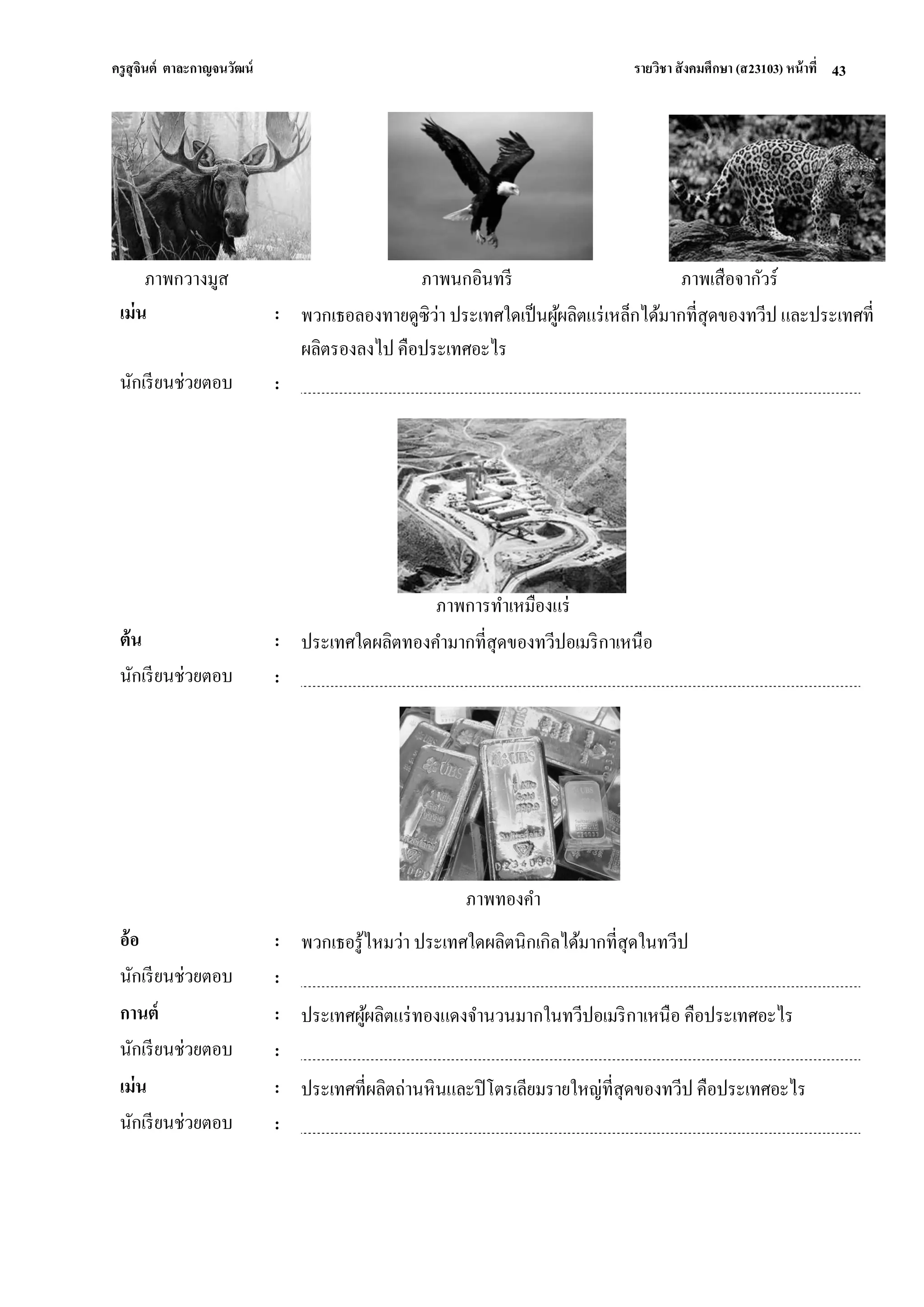 ครูสุจินต์ ตาละกาญจนวัฒน์ รายวิชา สังคมศึกษา (ส23103) หน้าที่ 
43 
ภาพกวางมูส ภาพนกอินทรี ภาพเสือจากัวร์ 
เม่น 
: 
พวกเธอลองทายดูซิว่า ประเทศใดเป็นผู้ผลิตแร่เหล็กได้มากที่สุดของทวีป และประเทศที่ ผลิตรองลงไป คือประเทศอะไร 
นักเรียนช่วยตอบ 
: 
ภาพการทาเหมืองแร่ 
ต้น 
: 
ประเทศใดผลิตทองคามากที่สุดของทวีปอเมริกาเหนือ 
นักเรียนช่วยตอบ 
: 
ภาพทองคา 
อ้อ 
: 
พวกเธอรู้ไหมว่า ประเทศใดผลิตนิกเกิลได้มากที่สุดในทวีป 
นักเรียนช่วยตอบ 
: 
กานต์ 
: 
ประเทศผู้ผลิตแร่ทองแดงจานวนมากในทวีปอเมริกาเหนือ คือประเทศอะไร 
นักเรียนช่วยตอบ 
: 
เม่น 
: 
ประเทศที่ผลิตถ่านหินและปิโตรเลียมรายใหญ่ที่สุดของทวีป คือประเทศอะไร 
นักเรียนช่วยตอบ 
: 
 