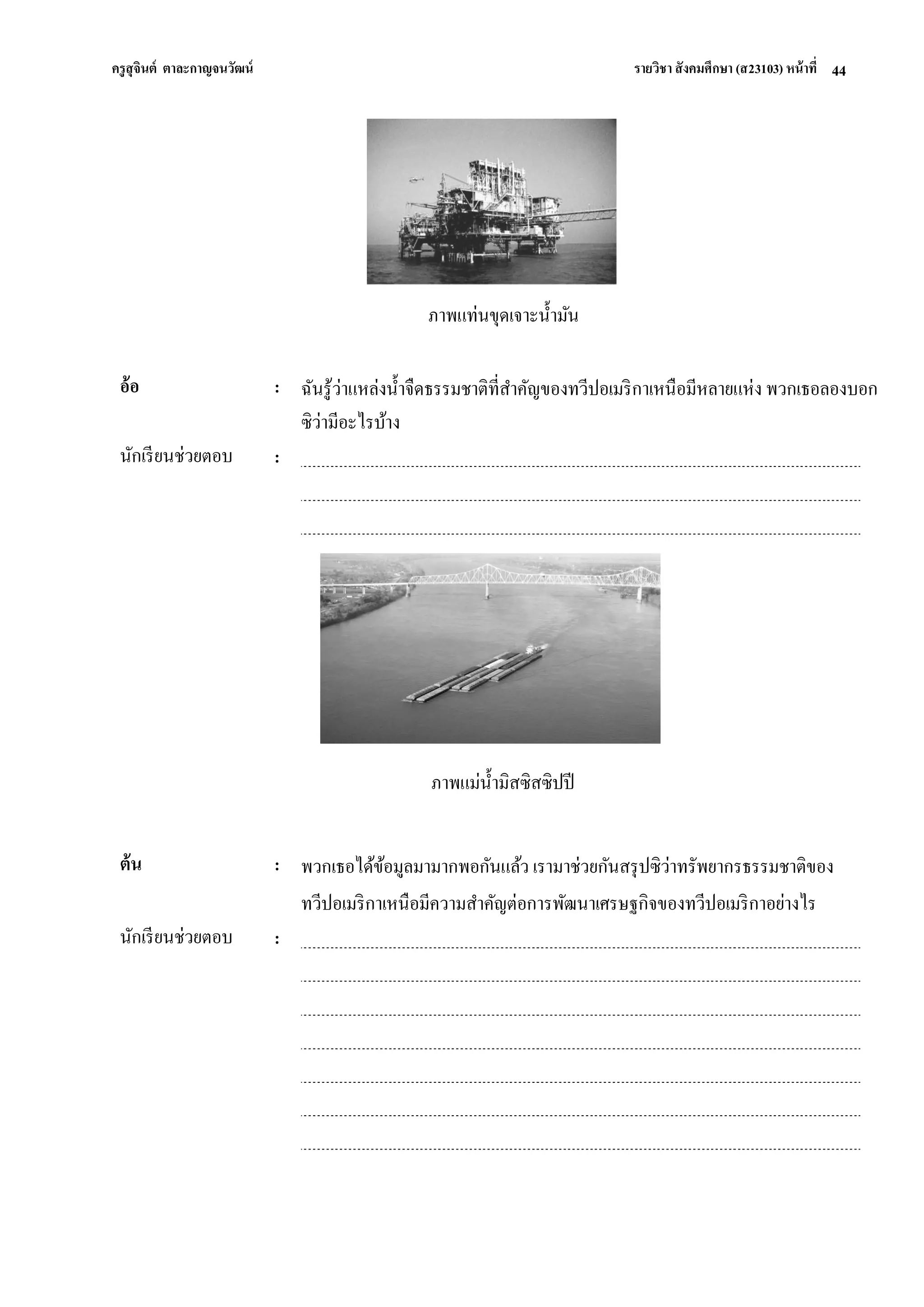 ครูสุจินต์ ตาละกาญจนวัฒน์ รายวิชา สังคมศึกษา (ส23103) หน้าที่ 
44 
ภาพแท่นขุดเจาะน้ามัน 
อ้อ 
: 
ฉันรู้ว่าแหล่งน้าจืดธรรมชาติที่สาคัญของทวีปอเมริกาเหนือมีหลายแห่ง พวกเธอลองบอก ซิว่ามีอะไรบ้าง 
นักเรียนช่วยตอบ 
: 
ภาพแม่น้ามิสซิสซิปปี 
ต้น 
: 
พวกเธอได้ข้อมูลมามากพอกันแล้ว เรามาช่วยกันสรุปซิว่าทรัพยากรธรรมชาติของ ทวีปอเมริกาเหนือมีความสาคัญต่อการพัฒนาเศรษฐกิจของทวีปอเมริกาอย่างไร 
นักเรียนช่วยตอบ 
: 
 