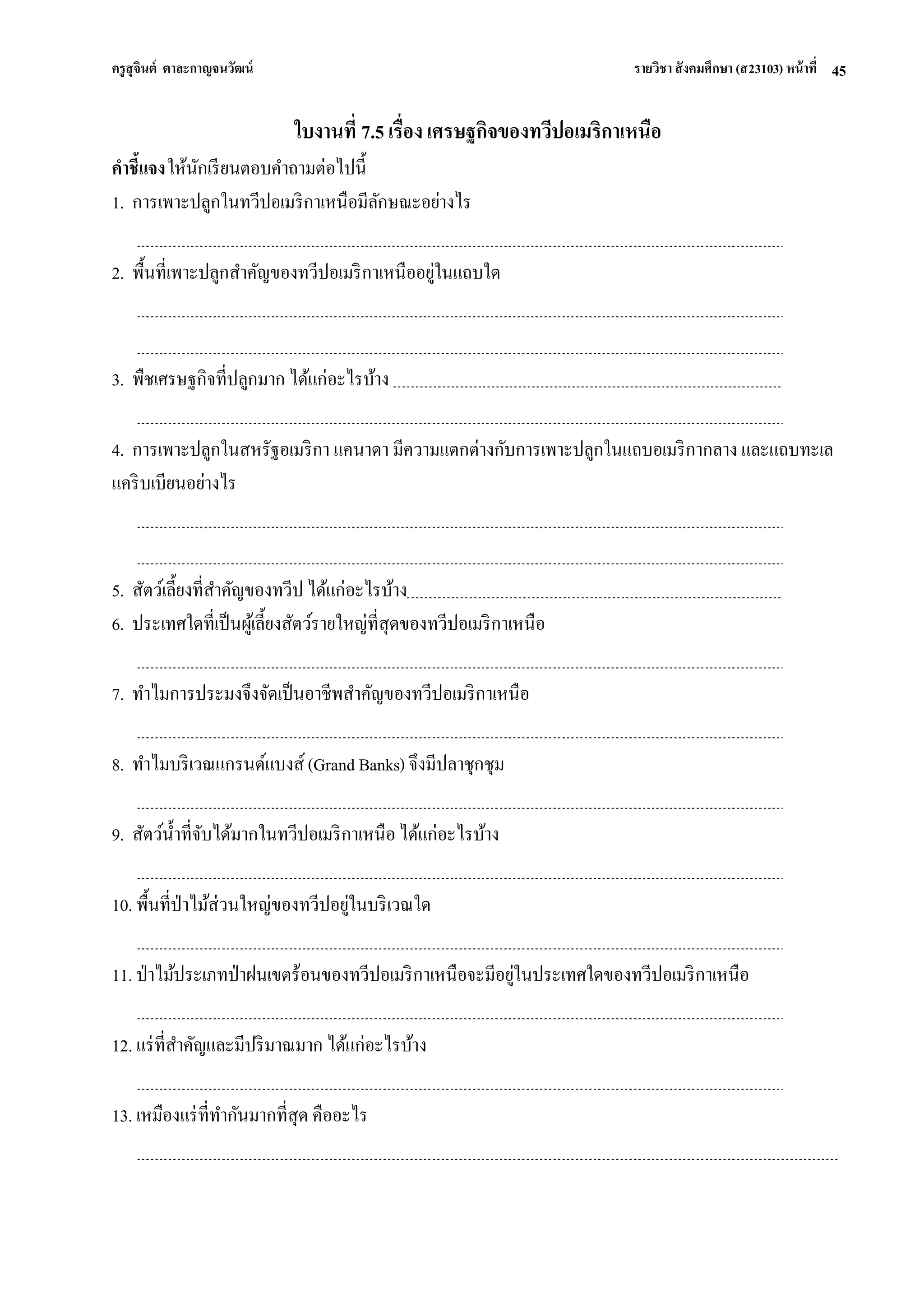 ครูสุจินต์ ตาละกาญจนวัฒน์ รายวิชา สังคมศึกษา (ส23103) หน้าที่ 
45 
ใบงานที่ 7.5 เรื่อง เศรษฐกิจของทวีปอเมริกาเหนือ คาชี้แจง ให้นักเรียนตอบคาถามต่อไปนี้ 1. การเพาะปลูกในทวีปอเมริกาเหนือมีลักษณะอย่างไร 2. พื้นที่เพาะปลูกสาคัญของทวีปอเมริกาเหนืออยู่ในแถบใด 3. พืชเศรษฐกิจที่ปลูกมาก ได้แก่อะไรบ้าง 4. การเพาะปลูกในสหรัฐอเมริกา แคนาดา มีความแตกต่างกับการเพาะปลูกในแถบอเมริกากลาง และแถบทะเล แคริบเบียนอย่างไร 5. สัตว์เลี้ยงที่สาคัญของทวีป ได้แก่อะไรบ้าง 6. ประเทศใดที่เป็นผู้เลี้ยงสัตว์รายใหญ่ที่สุดของทวีปอเมริกาเหนือ 7. ทาไมการประมงจึงจัดเป็นอาชีพสาคัญของทวีปอเมริกาเหนือ 8. ทาไมบริเวณแกรนด์แบงส์ (Grand Banks) จึงมีปลาชุกชุม 9. สัตว์น้าที่จับได้มากในทวีปอเมริกาเหนือ ได้แก่อะไรบ้าง 10. พื้นที่ป่าไม้ส่วนใหญ่ของทวีปอยู่ในบริเวณใด 11. ป่าไม้ประเภทป่าฝนเขตร้อนของทวีปอเมริกาเหนือจะมีอยู่ในประเทศใดของทวีปอเมริกาเหนือ 12. แร่ที่สาคัญและมีปริมาณมาก ได้แก่อะไรบ้าง 13. เหมืองแร่ที่ทากันมากที่สุด คืออะไร  