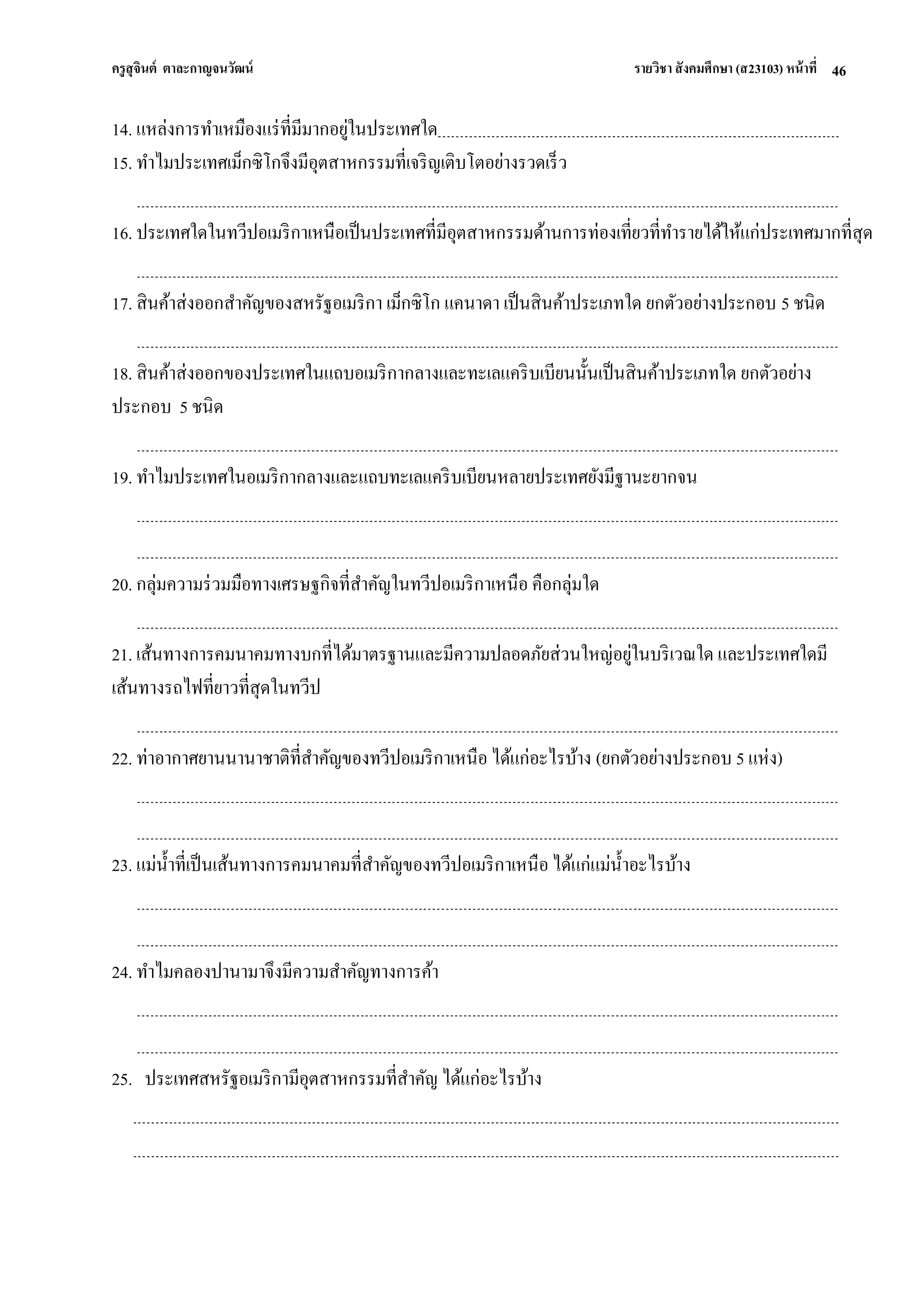 ครูสุจินต์ ตาละกาญจนวัฒน์ รายวิชา สังคมศึกษา (ส23103) หน้าที่ 
46 
14. แหล่งการทาเหมืองแร่ที่มีมากอยู่ในประเทศใด 15. ทาไมประเทศเม็กซิโกจึงมีอุตสาหกรรมที่เจริญเติบโตอย่างรวดเร็ว 16. ประเทศใดในทวีปอเมริกาเหนือเป็นประเทศที่มีอุตสาหกรรมด้านการท่องเที่ยวที่ทารายได้ให้แก่ประเทศมากที่สุด 17. สินค้าส่งออกสาคัญของสหรัฐอเมริกา เม็กซิโก แคนาดา เป็นสินค้าประเภทใด ยกตัวอย่างประกอบ 5 ชนิด 18. สินค้าส่งออกของประเทศในแถบอเมริกากลางและทะเลแคริบเบียนนั้นเป็นสินค้าประเภทใด ยกตัวอย่าง ประกอบ 5 ชนิด 19. ทาไมประเทศในอเมริกากลางและแถบทะเลแคริบเบียนหลายประเทศยังมีฐานะยากจน 20. กลุ่มความร่วมมือทางเศรษฐกิจที่สาคัญในทวีปอเมริกาเหนือ คือกลุ่มใด 21. เส้นทางการคมนาคมทางบกที่ได้มาตรฐานและมีความปลอดภัยส่วนใหญ่อยู่ในบริเวณใด และประเทศใดมี เส้นทางรถไฟที่ยาวที่สุดในทวีป 22. ท่าอากาศยานนานาชาติที่สาคัญของทวีปอเมริกาเหนือ ได้แก่อะไรบ้าง (ยกตัวอย่างประกอบ 5 แห่ง) 23. แม่น้าที่เป็นเส้นทางการคมนาคมที่สาคัญของทวีปอเมริกาเหนือ ได้แก่แม่น้าอะไรบ้าง 24. ทาไมคลองปานามาจึงมีความสาคัญทางการค้า 25. ประเทศสหรัฐอเมริกามีอุตสาหกรรมที่สาคัญ ได้แก่อะไรบ้าง  