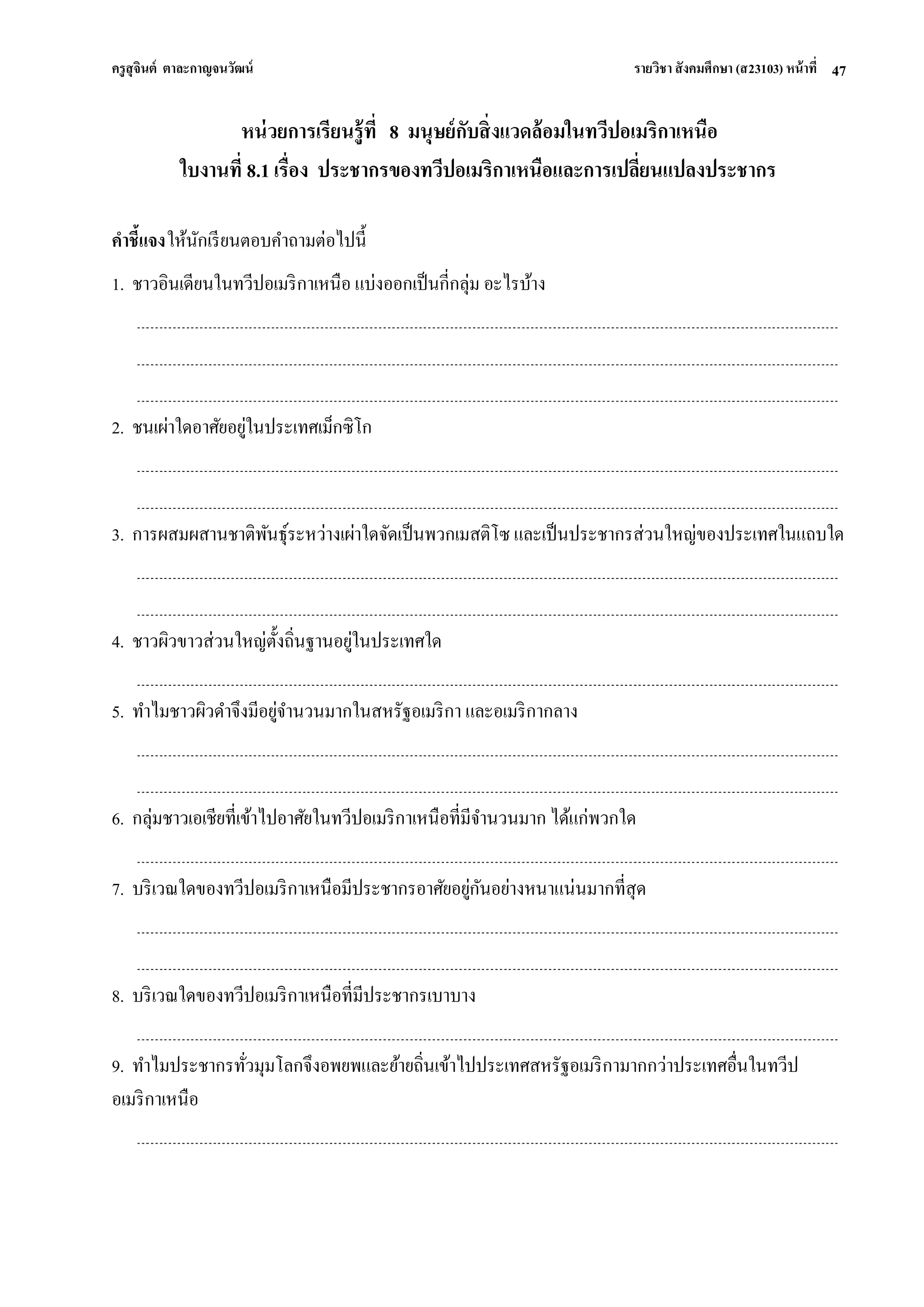 ครูสุจินต์ ตาละกาญจนวัฒน์ รายวิชา สังคมศึกษา (ส23103) หน้าที่ 
47 
หน่วยการเรียนรู้ที่ 8 มนุษย์กับสิ่งแวดล้อมในทวีปอเมริกาเหนือ ใบงานที่ 8.1 เรื่อง ประชากรของทวีปอเมริกาเหนือและการเปลี่ยนแปลงประชากร คาชี้แจง ให้นักเรียนตอบคาถามต่อไปนี้ 1. ชาวอินเดียนในทวีปอเมริกาเหนือ แบ่งออกเป็นกี่กลุ่ม อะไรบ้าง 2. ชนเผ่าใดอาศัยอยู่ในประเทศเม็กซิโก 3. การผสมผสานชาติพันธุ์ระหว่างเผ่าใดจัดเป็นพวกเมสติโซ และเป็นประชากรส่วนใหญ่ของประเทศในแถบใด 4. ชาวผิวขาวส่วนใหญ่ตั้งถิ่นฐานอยู่ในประเทศใด 5. ทาไมชาวผิวดาจึงมีอยู่จานวนมากในสหรัฐอเมริกา และอเมริกากลาง 6. กลุ่มชาวเอเชียที่เข้าไปอาศัยในทวีปอเมริกาเหนือที่มีจานวนมาก ได้แก่พวกใด 7. บริเวณใดของทวีปอเมริกาเหนือมีประชากรอาศัยอยู่กันอย่างหนาแน่นมากที่สุด 8. บริเวณใดของทวีปอเมริกาเหนือที่มีประชากรเบาบาง 9. ทาไมประชากรทั่วมุมโลกจึงอพยพและย้ายถิ่นเข้าไปประเทศสหรัฐอเมริกามากกว่าประเทศอื่นในทวีป อเมริกาเหนือ  