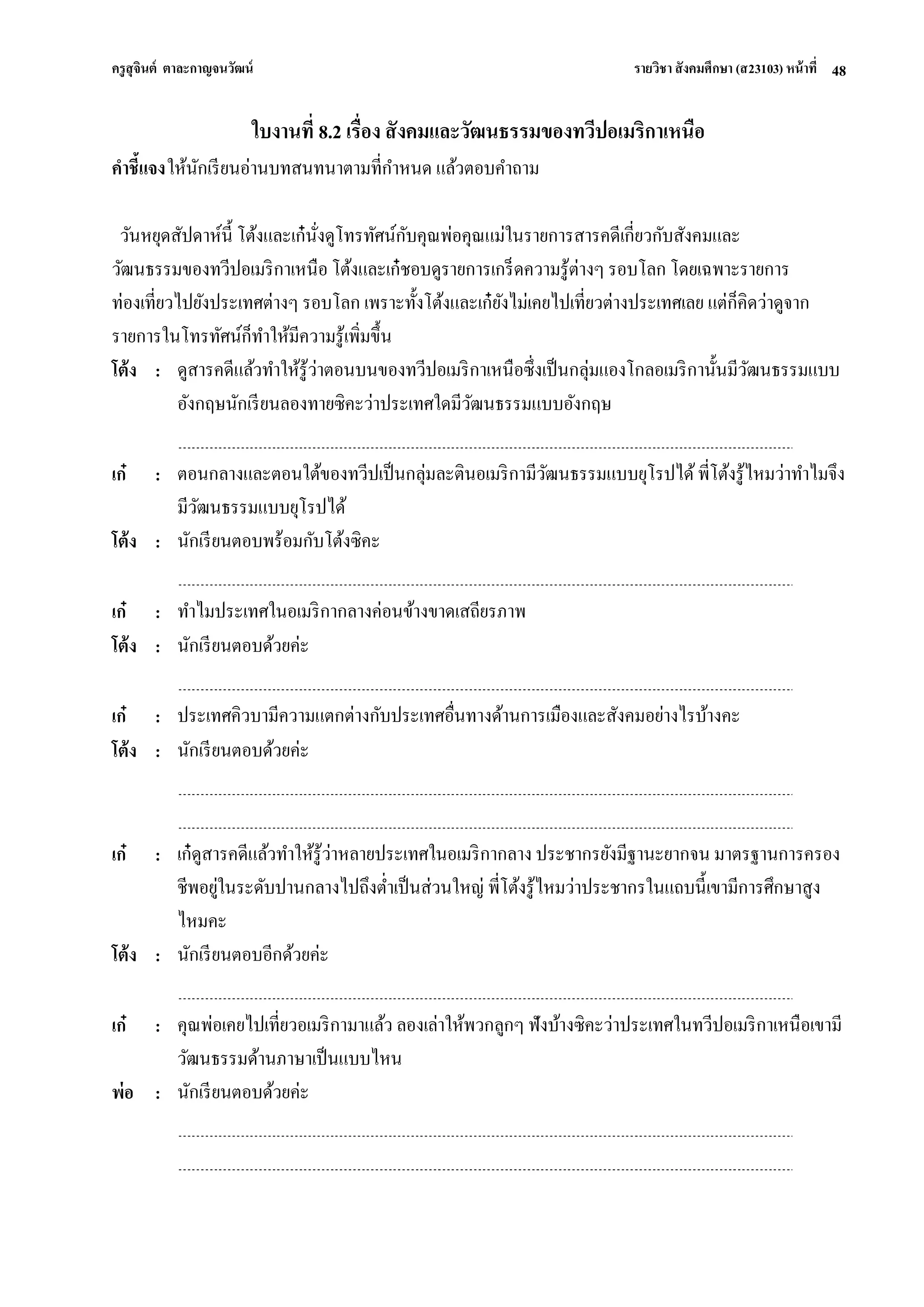 ครูสุจินต์ ตาละกาญจนวัฒน์ รายวิชา สังคมศึกษา (ส23103) หน้าที่ 
48 
ใบงานที่ 8.2 เรื่อง สังคมและวัฒนธรรมของทวีปอเมริกาเหนือ คาชี้แจง ให้นักเรียนอ่านบทสนทนาตามที่กาหนด แล้วตอบคาถาม วันหยุดสัปดาห์นี้ โต้งและเก๋นั่งดูโทรทัศน์กับคุณพ่อคุณแม่ในรายการสารคดีเกี่ยวกับสังคมและ วัฒนธรรมของทวีปอเมริกาเหนือ โต้งและเก๋ชอบดูรายการเกร็ดความรู้ต่างๆ รอบโลก โดยเฉพาะรายการ ท่องเที่ยวไปยังประเทศต่างๆ รอบโลก เพราะทั้งโต้งและเก๋ยังไม่เคยไปเที่ยวต่างประเทศเลย แต่ก็คิดว่าดูจาก รายการในโทรทัศน์ก็ทาให้มีความรู้เพิ่มขึ้น 
โต้ง 
: 
ดูสารคดีแล้วทาให้รู้ว่าตอนบนของทวีปอเมริกาเหนือซึ่งเป็นกลุ่มแองโกลอเมริกานั้นมีวัฒนธรรมแบบ อังกฤษนักเรียนลองทายซิคะว่าประเทศใดมีวัฒนธรรมแบบอังกฤษ 
เก๋ 
: 
ตอนกลางและตอนใต้ของทวีปเป็นกลุ่มละตินอเมริกามีวัฒนธรรมแบบยุโรปได้ พี่โต้งรู้ไหมว่าทาไมจึง มีวัฒนธรรมแบบยุโรปได้ 
โต้ง 
: 
นักเรียนตอบพร้อมกับโต้งซิคะ 
เก๋ 
: 
ทาไมประเทศในอเมริกากลางค่อนข้างขาดเสถียรภาพ 
โต้ง 
: 
นักเรียนตอบด้วยค่ะ 
เก๋ 
: 
ประเทศคิวบามีความแตกต่างกับประเทศอื่นทางด้านการเมืองและสังคมอย่างไรบ้างคะ 
โต้ง 
: 
นักเรียนตอบด้วยค่ะ 
เก๋ 
: 
เก๋ดูสารคดีแล้วทาให้รู้ว่าหลายประเทศในอเมริกากลาง ประชากรยังมีฐานะยากจน มาตรฐานการครอง ชีพอยู่ในระดับปานกลางไปถึงต่าเป็นส่วนใหญ่ พี่โต้งรู้ไหมว่าประชากรในแถบนี้เขามีการศึกษาสูง ไหมคะ 
โต้ง 
: 
นักเรียนตอบอีกด้วยค่ะ 
เก๋ 
: 
คุณพ่อเคยไปเที่ยวอเมริกามาแล้ว ลองเล่าให้พวกลูกๆ ฟังบ้างซิคะว่าประเทศในทวีปอเมริกาเหนือเขามี วัฒนธรรมด้านภาษาเป็นแบบไหน 
พ่อ 
: 
นักเรียนตอบด้วยค่ะ  