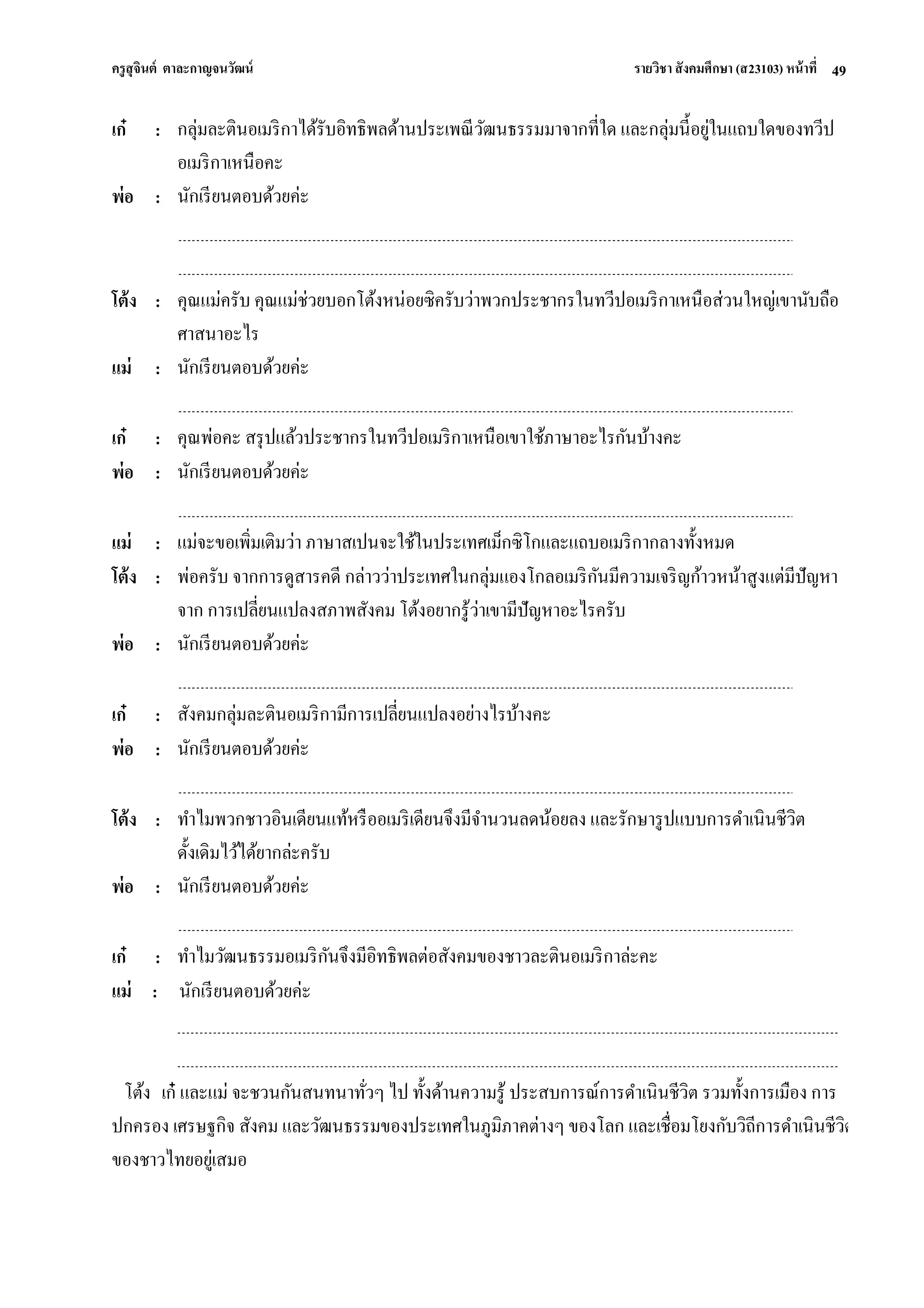 ครูสุจินต์ ตาละกาญจนวัฒน์ รายวิชา สังคมศึกษา (ส23103) หน้าที่ 
49 
เก๋ 
: 
กลุ่มละตินอเมริกาได้รับอิทธิพลด้านประเพณีวัฒนธรรมมาจากที่ใด และกลุ่มนี้อยู่ในแถบใดของทวีป อเมริกาเหนือคะ 
พ่อ 
: 
นักเรียนตอบด้วยค่ะ 
โต้ง 
: 
คุณแม่ครับ คุณแม่ช่วยบอกโต้งหน่อยซิครับว่าพวกประชากรในทวีปอเมริกาเหนือส่วนใหญ่เขานับถือ ศาสนาอะไร 
แม่ 
: 
นักเรียนตอบด้วยค่ะ 
เก๋ 
: 
คุณพ่อคะ สรุปแล้วประชากรในทวีปอเมริกาเหนือเขาใช้ภาษาอะไรกันบ้างคะ 
พ่อ 
: 
นักเรียนตอบด้วยค่ะ 
แม่ 
: 
แม่จะขอเพิ่มเติมว่า ภาษาสเปนจะใช้ในประเทศเม็กซิโกและแถบอเมริกากลางทั้งหมด 
โต้ง 
: 
พ่อครับ จากการดูสารคดี กล่าวว่าประเทศในกลุ่มแองโกลอเมริกันมีความเจริญก้าวหน้าสูงแต่มีปัญหา จาก การเปลี่ยนแปลงสภาพสังคม โต้งอยากรู้ว่าเขามีปัญหาอะไรครับ 
พ่อ 
: 
นักเรียนตอบด้วยค่ะ 
เก๋ 
: 
สังคมกลุ่มละตินอเมริกามีการเปลี่ยนแปลงอย่างไรบ้างคะ 
พ่อ 
: 
นักเรียนตอบด้วยค่ะ 
โต้ง 
: 
ทาไมพวกชาวอินเดียนแท้หรืออเมริเดียนจึงมีจานวนลดน้อยลง และรักษารูปแบบการดาเนินชีวิต ดั้งเดิมไว้ได้ยากล่ะครับ 
พ่อ 
: 
นักเรียนตอบด้วยค่ะ 
เก๋ 
: 
ทาไมวัฒนธรรมอเมริกันจึงมีอิทธิพลต่อสังคมของชาวละตินอเมริกาล่ะคะ 
แม่ : นักเรียนตอบด้วยค่ะ โต้ง เก๋ และแม่ จะชวนกันสนทนาทั่วๆ ไป ทั้งด้านความรู้ ประสบการณ์การดาเนินชีวิต รวมทั้งการเมือง การ ปกครอง เศรษฐกิจ สังคม และวัฒนธรรมของประเทศในภูมิภาคต่างๆ ของโลก และเชื่อมโยงกับวิถีการดาเนินชีวิต ของชาวไทยอยู่เสมอ  