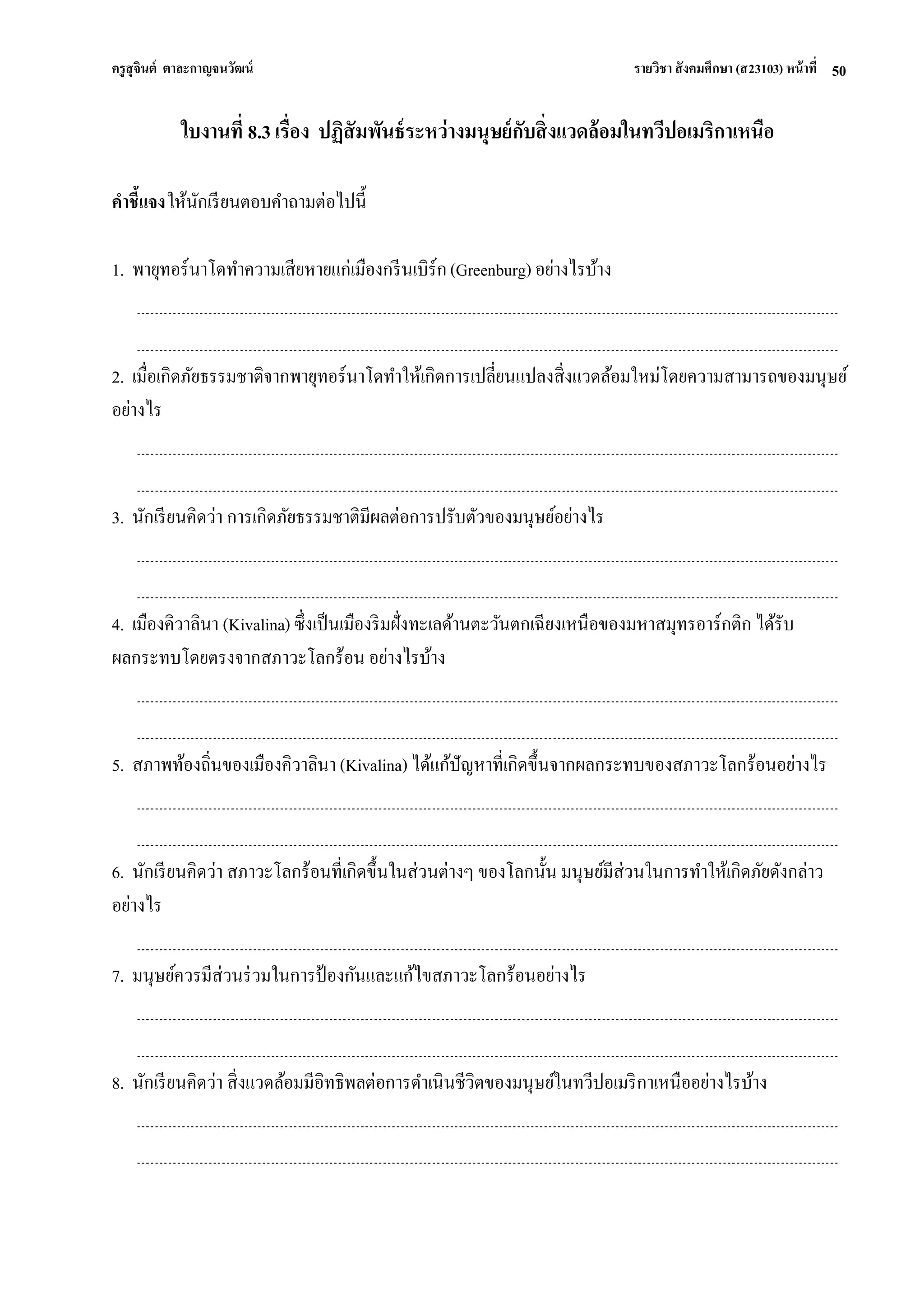 ครูสุจินต์ ตาละกาญจนวัฒน์ รายวิชา สังคมศึกษา (ส23103) หน้าที่ 
50 
ใบงานที่ 8.3 เรื่อง ปฏิสัมพันธ์ระหว่างมนุษย์กับสิ่งแวดล้อมในทวีปอเมริกาเหนือ คาชี้แจง ให้นักเรียนตอบคาถามต่อไปนี้ 1. พายุทอร์นาโดทาความเสียหายแก่เมืองกรีนเบิร์ก (Greenburg) อย่างไรบ้าง 2. เมื่อเกิดภัยธรรมชาติจากพายุทอร์นาโดทาให้เกิดการเปลี่ยนแปลงสิ่งแวดล้อมใหม่โดยความสามารถของมนุษย์ อย่างไร 3. นักเรียนคิดว่า การเกิดภัยธรรมชาติมีผลต่อการปรับตัวของมนุษย์อย่างไร 4. เมืองคิวาลินา (Kivalina) ซึ่งเป็นเมืองริมฝั่งทะเลด้านตะวันตกเฉียงเหนือของมหาสมุทรอาร์กติก ได้รับ ผลกระทบโดยตรงจากสภาวะโลกร้อน อย่างไรบ้าง 5. สภาพท้องถิ่นของเมืองคิวาลินา (Kivalina) ได้แก้ปัญหาที่เกิดขึ้นจากผลกระทบของสภาวะโลกร้อนอย่างไร 6. นักเรียนคิดว่า สภาวะโลกร้อนที่เกิดขึ้นในส่วนต่างๆ ของโลกนั้น มนุษย์มีส่วนในการทาให้เกิดภัยดังกล่าว อย่างไร 7. มนุษย์ควรมีส่วนร่วมในการป้องกันและแก้ไขสภาวะโลกร้อนอย่างไร 8. นักเรียนคิดว่า สิ่งแวดล้อมมีอิทธิพลต่อการดาเนินชีวิตของมนุษย์ในทวีปอเมริกาเหนืออย่างไรบ้าง  