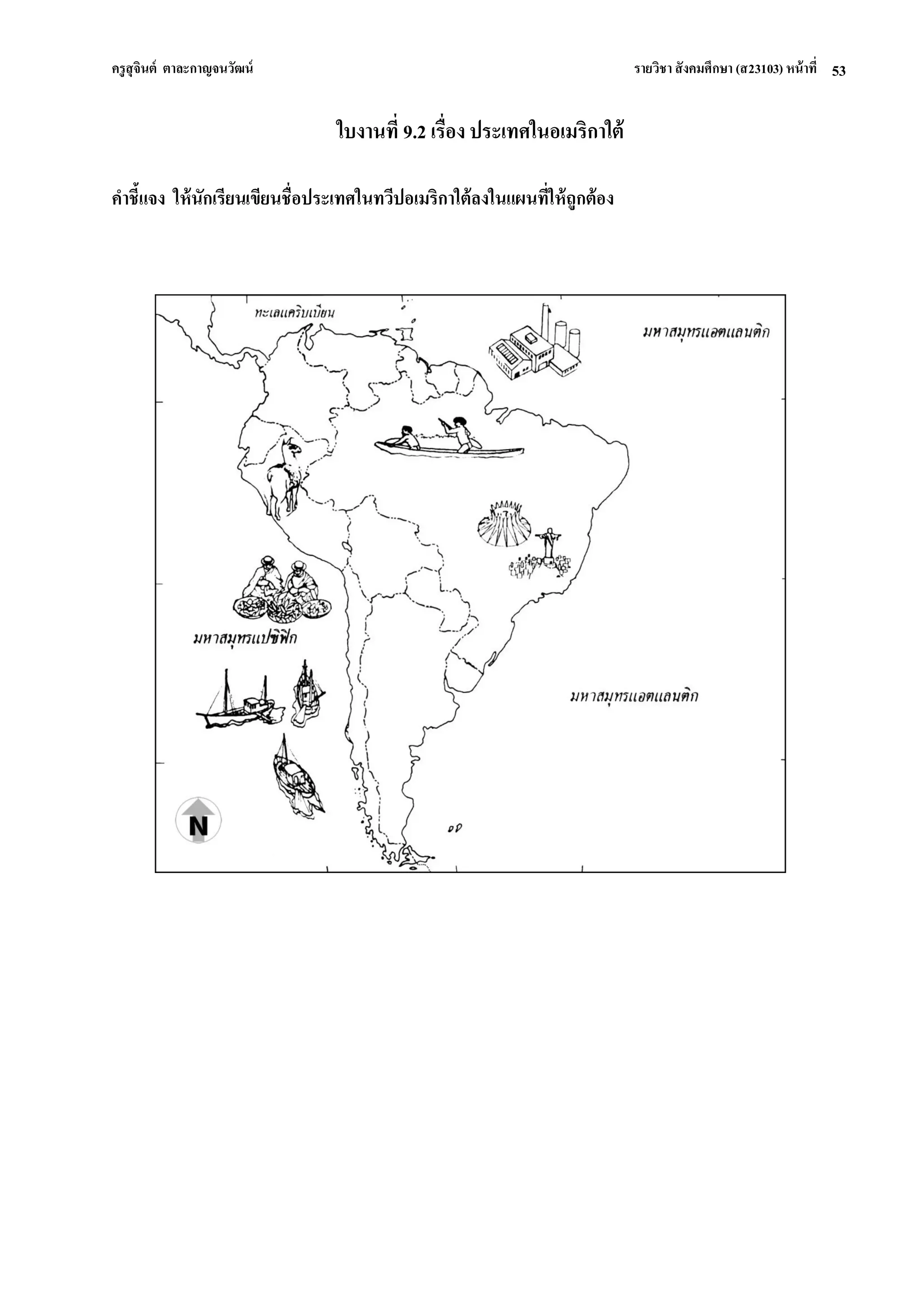 ครูสุจินต์ ตาละกาญจนวัฒน์ รายวิชา สังคมศึกษา (ส23103) หน้าที่ 
53 
ใบงานที่ 9.2 เรื่อง ประเทศในอเมริกาใต้ คาชี้แจง ให้นักเรียนเขียนชื่อประเทศในทวีปอเมริกาใต้ลงในแผนที่ให้ถูกต้อง  