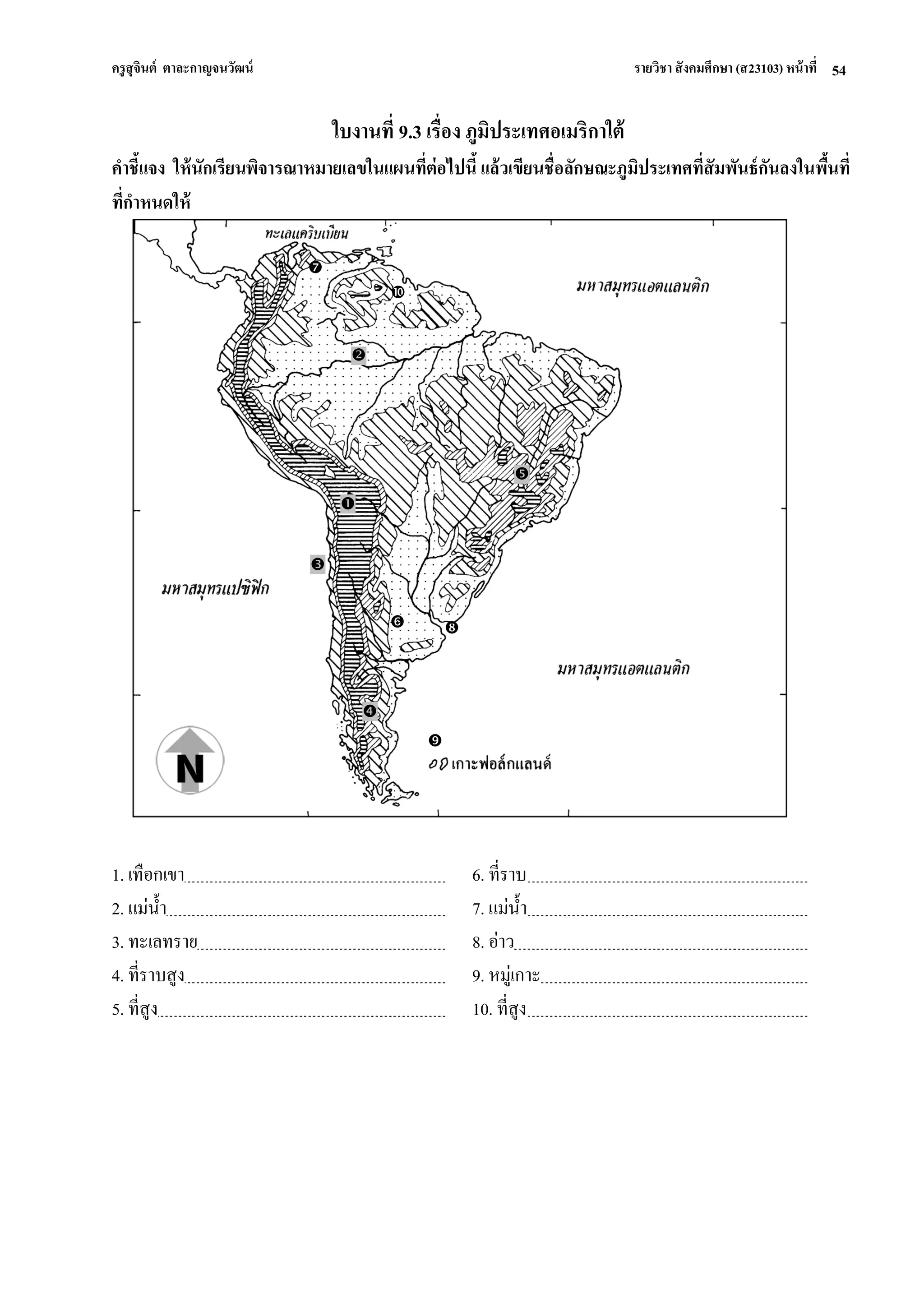 ครูสุจินต์ ตาละกาญจนวัฒน์ รายวิชา สังคมศึกษา (ส23103) หน้าที่ 
54 
ใบงานที่ 9.3 เรื่อง ภูมิประเทศอเมริกาใต้ คาชี้แจง ให้นักเรียนพิจารณาหมายเลขในแผนที่ต่อไปนี้ แล้วเขียนชื่อลักษณะภูมิประเทศที่สัมพันธ์กันลงในพื้นที่ ที่กาหนดให้ 
1. เทือกเขา 
6. ที่ราบ 
2. แม่น้า 
7. แม่น้า 
3. ทะเลทราย 
8. อ่าว 
4. ที่ราบสูง 
9. หมู่เกาะ 
5. ที่สูง 
10. ที่สูง 
  
   
 
 
 
   