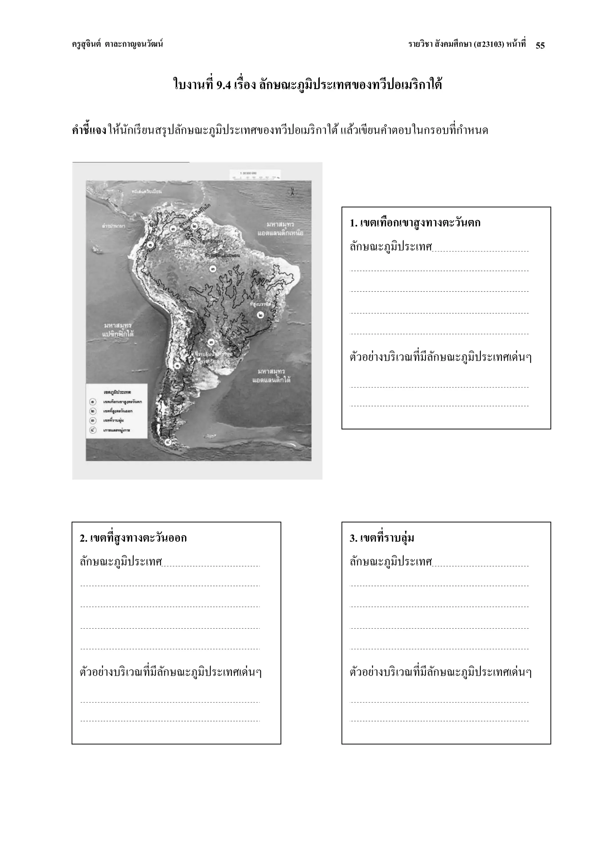 ครูสุจินต์ ตาละกาญจนวัฒน์ รายวิชา สังคมศึกษา (ส23103) หน้าที่ 
55 
ใบงานที่ 9.4 เรื่อง ลักษณะภูมิประเทศของทวีปอเมริกาใต้ คาชี้แจง ให้นักเรียนสรุปลักษณะภูมิประเทศของทวีปอเมริกาใต้ แล้วเขียนคาตอบในกรอบที่กาหนด 
1. เขตเทือกเขาสูงทางตะวันตก 
ลักษณะภูมิประเทศ 
ตัวอย่างบริเวณที่มีลักษณะภูมิประเทศเด่นๆ 
3. เขตที่ราบลุ่ม 
ลักษณะภูมิประเทศ 
ตัวอย่างบริเวณที่มีลักษณะภูมิประเทศเด่นๆ 
2. เขตที่สูงทางตะวันออก 
ลักษณะภูมิประเทศ 
ตัวอย่างบริเวณที่มีลักษณะภูมิประเทศเด่นๆ 
 